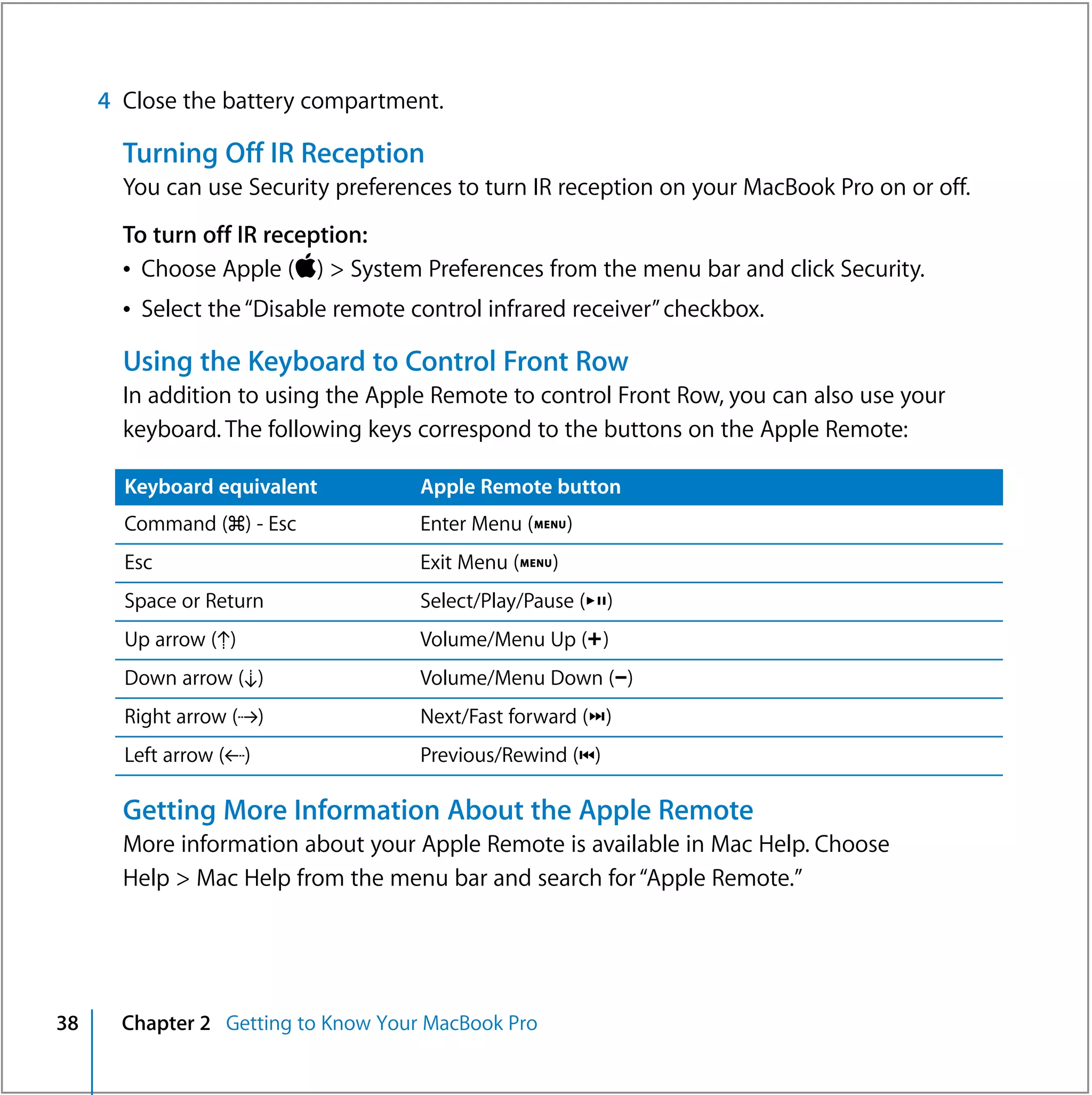 4 Close the battery compartment.

       Turning Off IR Reception
       You can use Security preferences to turn IR reception on your MacBook Pro on or off.
       To turn off IR reception:
       Â Choose Apple () > System Preferences from the menu bar and click Security.
       Â Select the “Disable remote control infrared receiver” checkbox.

       Using the Keyboard to Control Front Row
       In addition to using the Apple Remote to control Front Row, you can also use your
       keyboard. The following keys correspond to the buttons on the Apple Remote:

       Keyboard equivalent           Apple Remote button
       Command (x) - Esc             Enter Menu (»)
       Esc                           Exit Menu (»)
       Space or Return               Select/Play/Pause (’)
       Up arrow (Ò)                  Volume/Menu Up (∂)
       Down arrow (¬)                Volume/Menu Down (D)
       Right arrow (˚)               Next/Fast forward (‘)
       Left arrow (k)                Previous/Rewind (])

       Getting More Information About the Apple Remote
       More information about your Apple Remote is available in Mac Help. Choose
       Help > Mac Help from the menu bar and search for “Apple Remote.”




38     Chapter 2 Getting to Know Your MacBook Pro
 