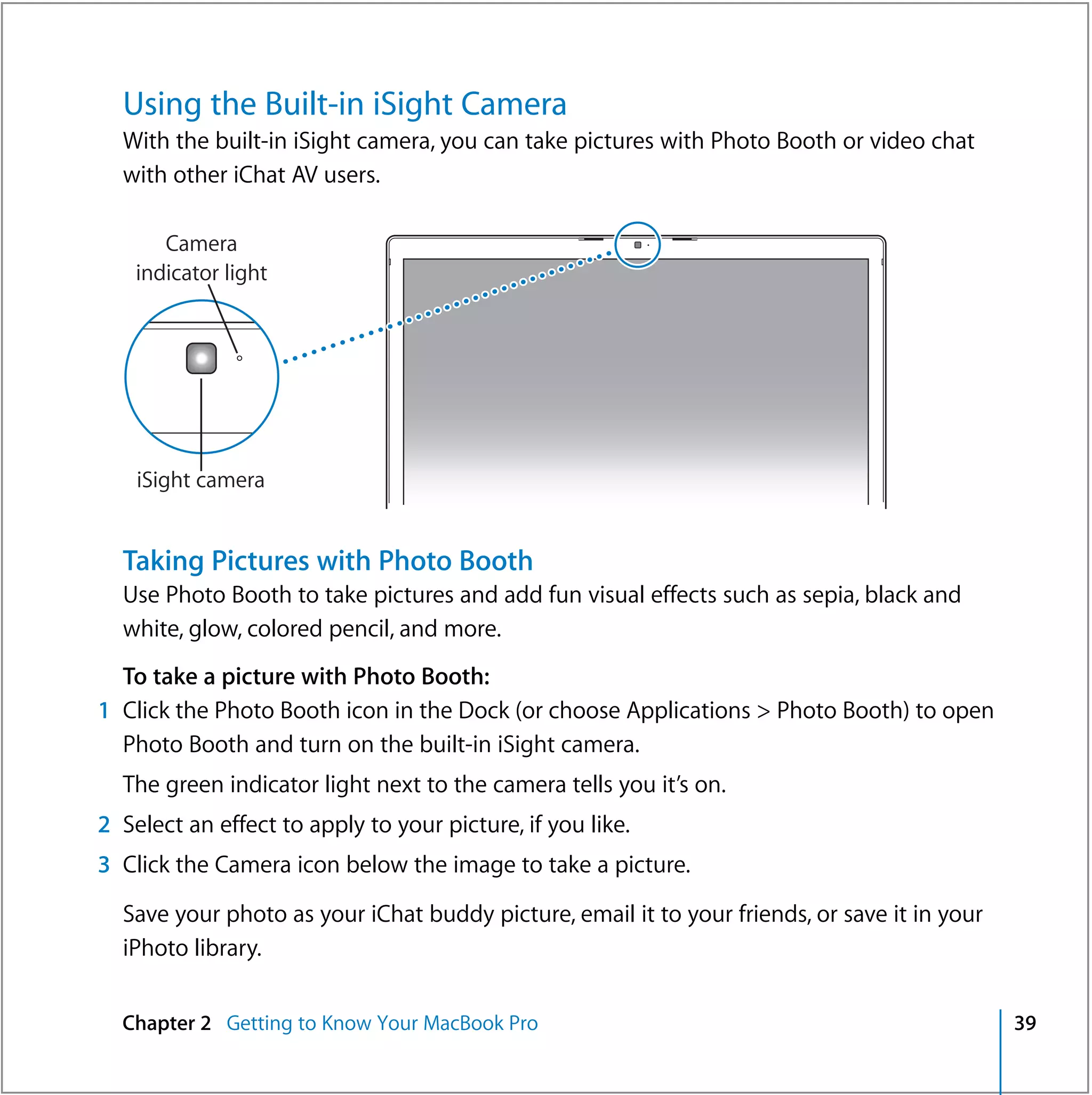 Using the Built-in iSight Camera
  With the built-in iSight camera, you can take pictures with Photo Booth or video chat
  with other iChat AV users.

       Camera
    indicator light




    iSight camera


  Taking Pictures with Photo Booth
  Use Photo Booth to take pictures and add fun visual effects such as sepia, black and
  white, glow, colored pencil, and more.
  To take a picture with Photo Booth:
1 Click the Photo Booth icon in the Dock (or choose Applications > Photo Booth) to open
  Photo Booth and turn on the built-in iSight camera.
  The green indicator light next to the camera tells you it’s on.
2 Select an effect to apply to your picture, if you like.
3 Click the Camera icon below the image to take a picture.

  Save your photo as your iChat buddy picture, email it to your friends, or save it in your
  iPhoto library.


  Chapter 2 Getting to Know Your MacBook Pro                                                  39
 