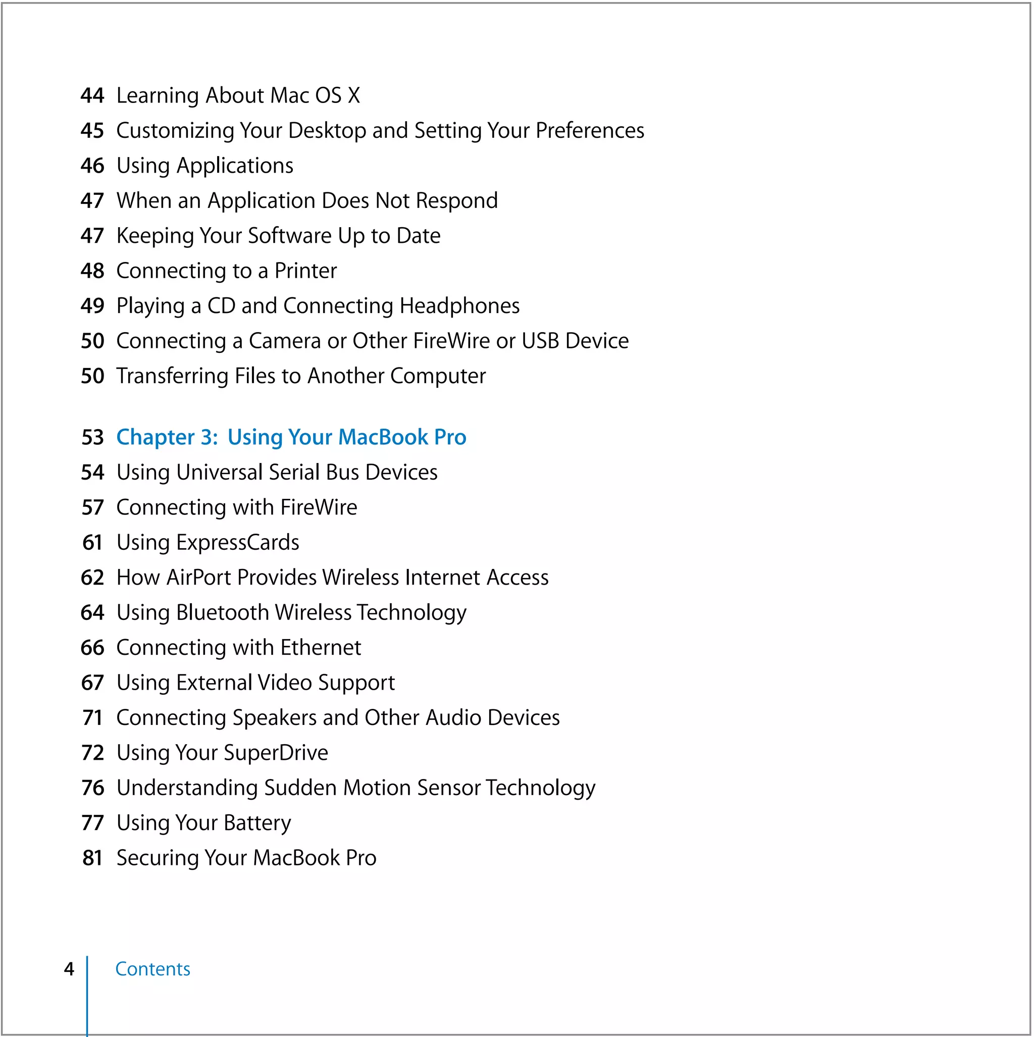 44   Learning About Mac OS X
    45   Customizing Your Desktop and Setting Your Preferences
    46   Using Applications
    47   When an Application Does Not Respond
    47   Keeping Your Software Up to Date
    48   Connecting to a Printer
    49 Playing a CD and Connecting Headphones
    50 Connecting a Camera or Other FireWire or USB Device
    50 Transferring Files to Another Computer

    53   Chapter 3: Using Your MacBook Pro
    54   Using Universal Serial Bus Devices
    57   Connecting with FireWire
    61   Using ExpressCards
    62   How AirPort Provides Wireless Internet Access
    64   Using Bluetooth Wireless Technology
    66   Connecting with Ethernet
    67   Using External Video Support
    71   Connecting Speakers and Other Audio Devices
    72   Using Your SuperDrive
    76   Understanding Sudden Motion Sensor Technology
    77   Using Your Battery
    81   Securing Your MacBook Pro



4        Contents
 