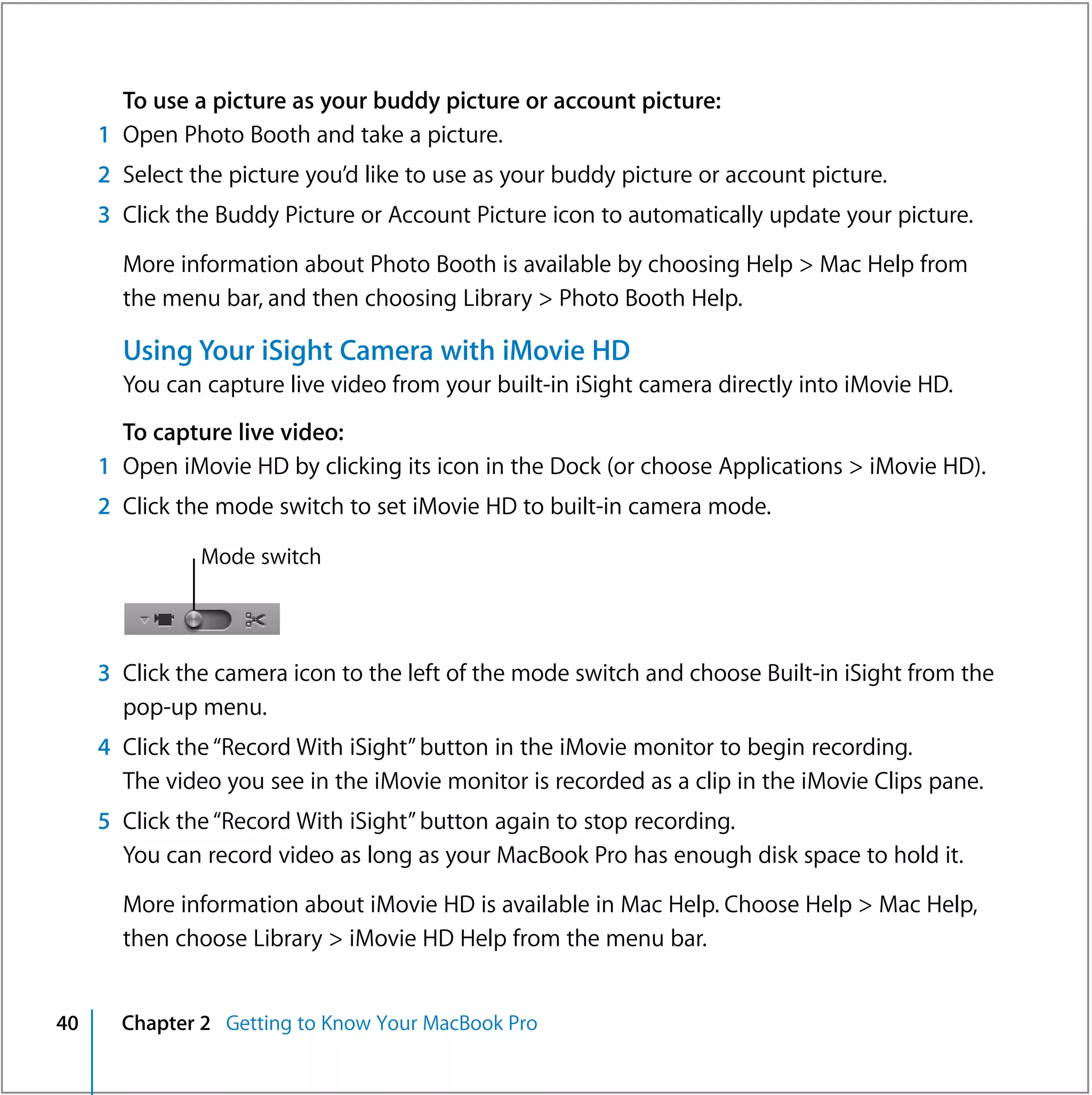 To use a picture as your buddy picture or account picture:
     1 Open Photo Booth and take a picture.
     2 Select the picture you’d like to use as your buddy picture or account picture.
     3 Click the Buddy Picture or Account Picture icon to automatically update your picture.

       More information about Photo Booth is available by choosing Help > Mac Help from
       the menu bar, and then choosing Library > Photo Booth Help.

       Using Your iSight Camera with iMovie HD
       You can capture live video from your built-in iSight camera directly into iMovie HD.
       To capture live video:
     1 Open iMovie HD by clicking its icon in the Dock (or choose Applications > iMovie HD).
     2 Click the mode switch to set iMovie HD to built-in camera mode.

               Mode switch




     3 Click the camera icon to the left of the mode switch and choose Built-in iSight from the
       pop-up menu.
     4 Click the “Record With iSight” button in the iMovie monitor to begin recording.
       The video you see in the iMovie monitor is recorded as a clip in the iMovie Clips pane.
     5 Click the “Record With iSight” button again to stop recording.
       You can record video as long as your MacBook Pro has enough disk space to hold it.

       More information about iMovie HD is available in Mac Help. Choose Help > Mac Help,
       then choose Library > iMovie HD Help from the menu bar.


40     Chapter 2 Getting to Know Your MacBook Pro
 