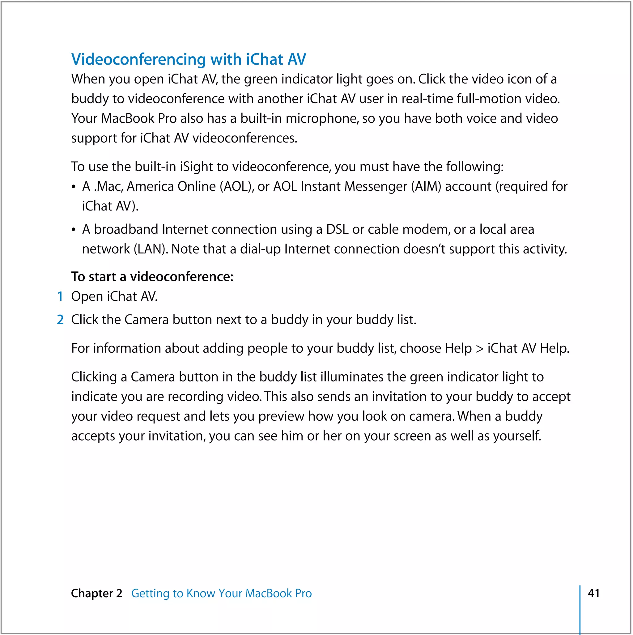 Videoconferencing with iChat AV
  When you open iChat AV, the green indicator light goes on. Click the video icon of a
  buddy to videoconference with another iChat AV user in real-time full-motion video.
  Your MacBook Pro also has a built-in microphone, so you have both voice and video
  support for iChat AV videoconferences.

  To use the built-in iSight to videoconference, you must have the following:
  Â A .Mac, America Online (AOL), or AOL Instant Messenger (AIM) account (required for
    iChat AV).
  Â A broadband Internet connection using a DSL or cable modem, or a local area
    network (LAN). Note that a dial-up Internet connection doesn’t support this activity.
  To start a videoconference:
1 Open iChat AV.
2 Click the Camera button next to a buddy in your buddy list.

  For information about adding people to your buddy list, choose Help > iChat AV Help.

  Clicking a Camera button in the buddy list illuminates the green indicator light to
  indicate you are recording video. This also sends an invitation to your buddy to accept
  your video request and lets you preview how you look on camera. When a buddy
  accepts your invitation, you can see him or her on your screen as well as yourself.




  Chapter 2 Getting to Know Your MacBook Pro                                                41
 