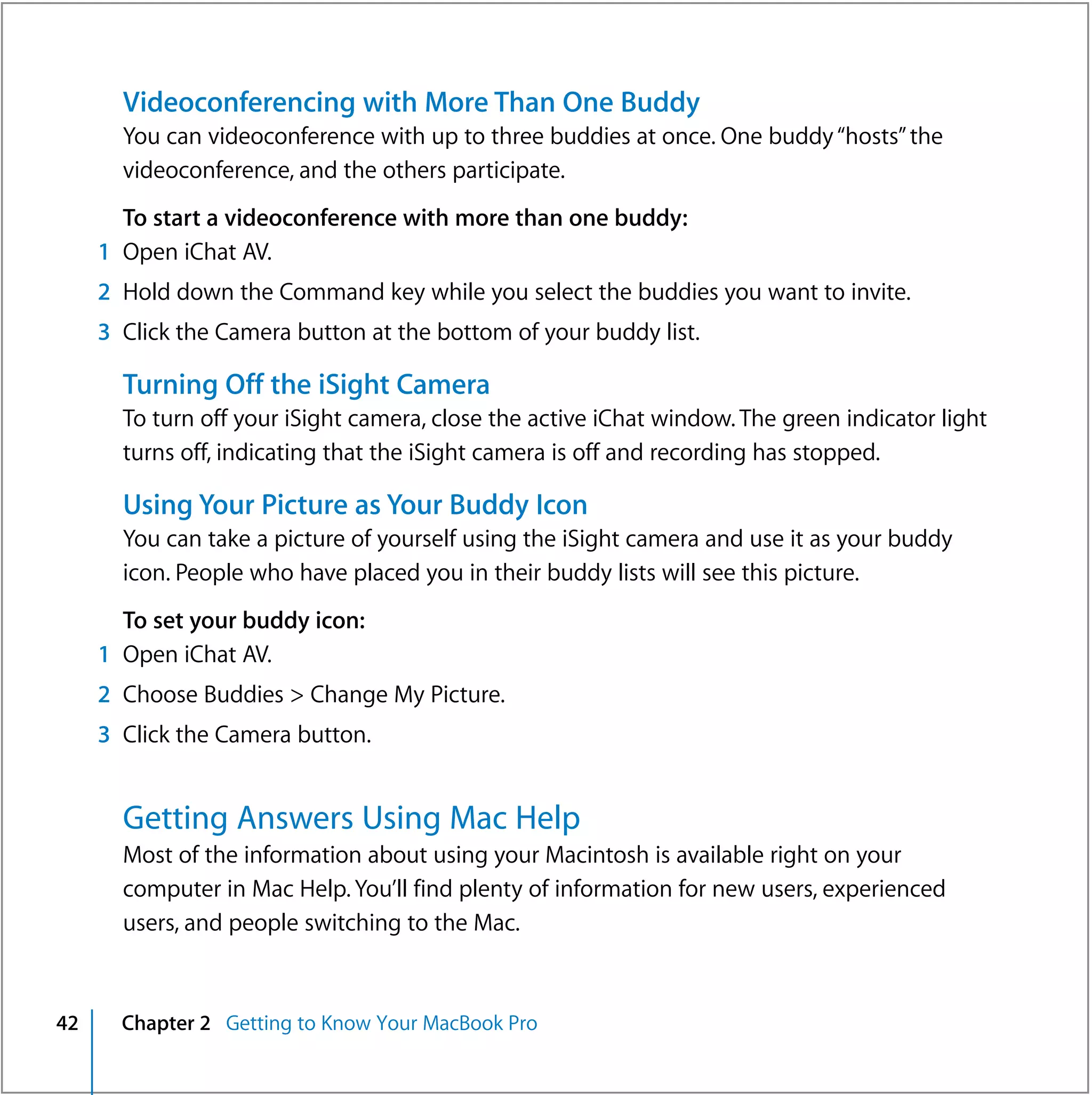 Videoconferencing with More Than One Buddy
       You can videoconference with up to three buddies at once. One buddy “hosts” the
       videoconference, and the others participate.
       To start a videoconference with more than one buddy:
     1 Open iChat AV.
     2 Hold down the Command key while you select the buddies you want to invite.
     3 Click the Camera button at the bottom of your buddy list.

       Turning Off the iSight Camera
       To turn off your iSight camera, close the active iChat window. The green indicator light
       turns off, indicating that the iSight camera is off and recording has stopped.

       Using Your Picture as Your Buddy Icon
       You can take a picture of yourself using the iSight camera and use it as your buddy
       icon. People who have placed you in their buddy lists will see this picture.
       To set your buddy icon:
     1 Open iChat AV.
     2 Choose Buddies > Change My Picture.
     3 Click the Camera button.


       Getting Answers Using Mac Help
       Most of the information about using your Macintosh is available right on your
       computer in Mac Help. You’ll find plenty of information for new users, experienced
       users, and people switching to the Mac.



42     Chapter 2 Getting to Know Your MacBook Pro
 
