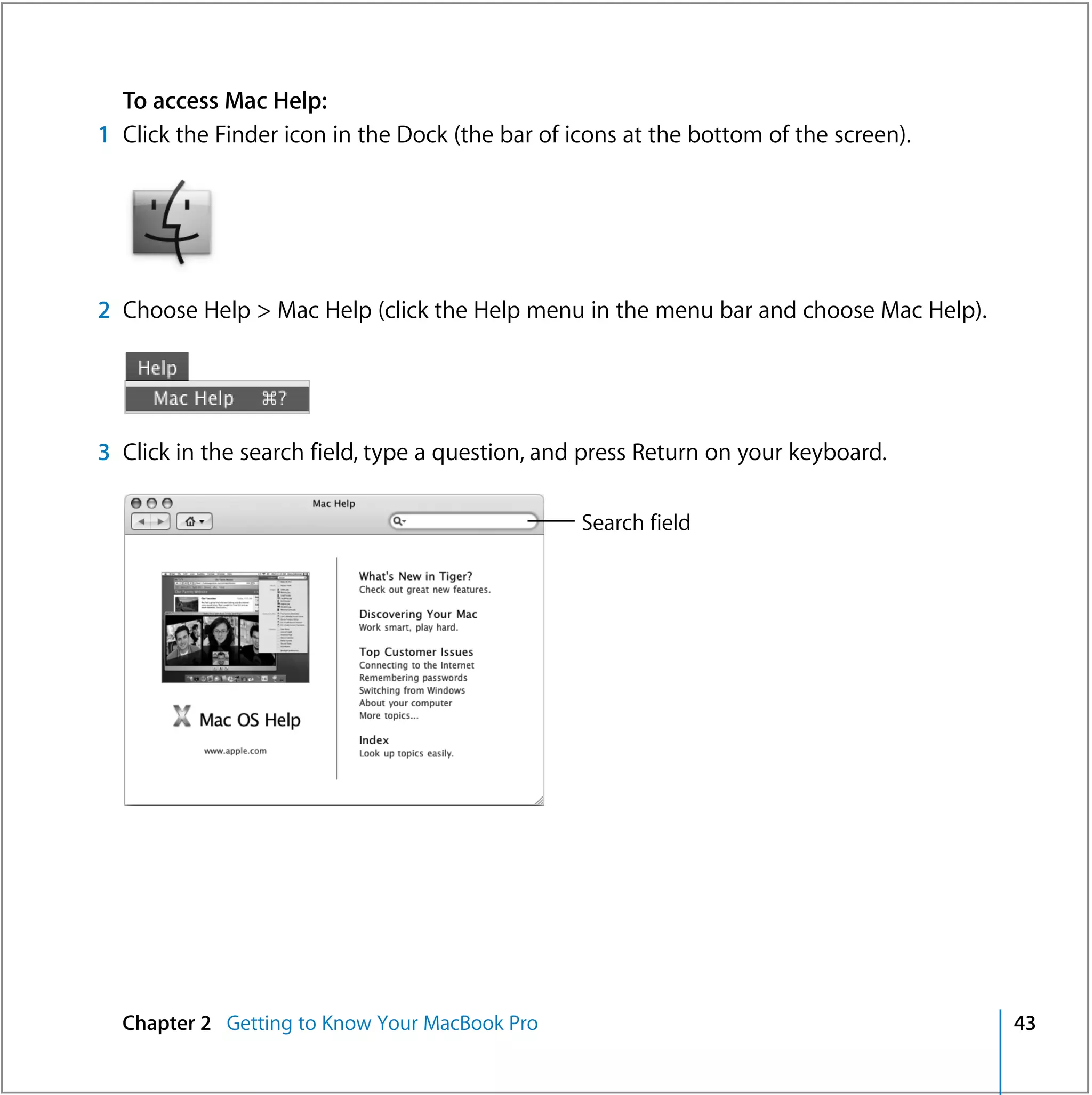 To access Mac Help:
1 Click the Finder icon in the Dock (the bar of icons at the bottom of the screen).




2 Choose Help > Mac Help (click the Help menu in the menu bar and choose Mac Help).




3 Click in the search field, type a question, and press Return on your keyboard.

                                                 Search field




  Chapter 2 Getting to Know Your MacBook Pro                                          43
 