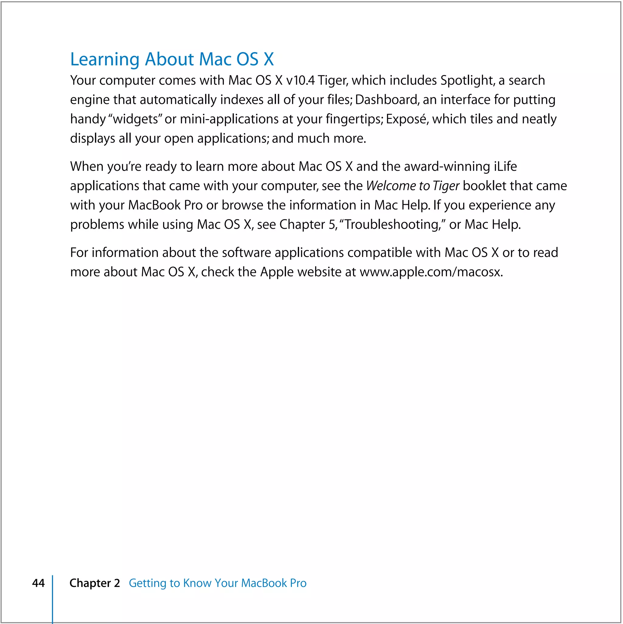 Learning About Mac OS X
     Your computer comes with Mac OS X v10.4 Tiger, which includes Spotlight, a search
     engine that automatically indexes all of your files; Dashboard, an interface for putting
     handy “widgets” or mini-applications at your fingertips; Exposé, which tiles and neatly
     displays all your open applications; and much more.

     When you’re ready to learn more about Mac OS X and the award-winning iLife
     applications that came with your computer, see the Welcome to Tiger booklet that came
     with your MacBook Pro or browse the information in Mac Help. If you experience any
     problems while using Mac OS X, see Chapter 5, “Troubleshooting,” or Mac Help.

     For information about the software applications compatible with Mac OS X or to read
     more about Mac OS X, check the Apple website at www.apple.com/macosx.




44   Chapter 2 Getting to Know Your MacBook Pro
 