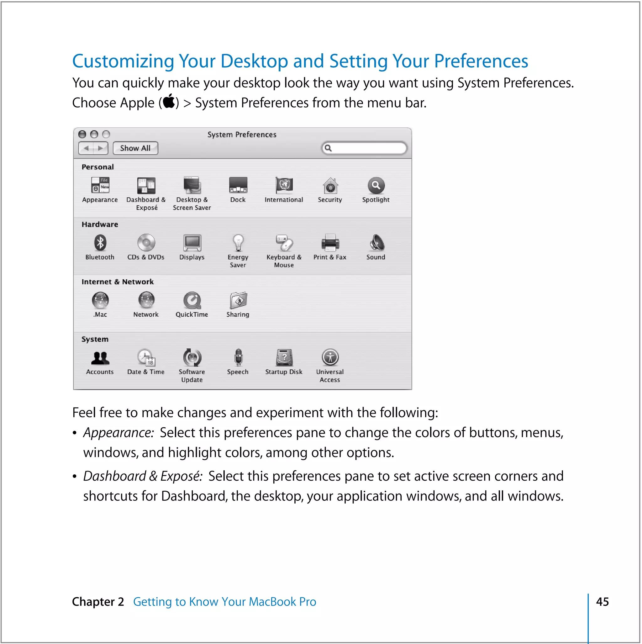 Customizing Your Desktop and Setting Your Preferences
You can quickly make your desktop look the way you want using System Preferences.
Choose Apple () > System Preferences from the menu bar.




Feel free to make changes and experiment with the following:
Â Appearance: Select this preferences pane to change the colors of buttons, menus,
  windows, and highlight colors, among other options.
Â Dashboard & Exposé: Select this preferences pane to set active screen corners and
  shortcuts for Dashboard, the desktop, your application windows, and all windows.




Chapter 2 Getting to Know Your MacBook Pro                                            45
 