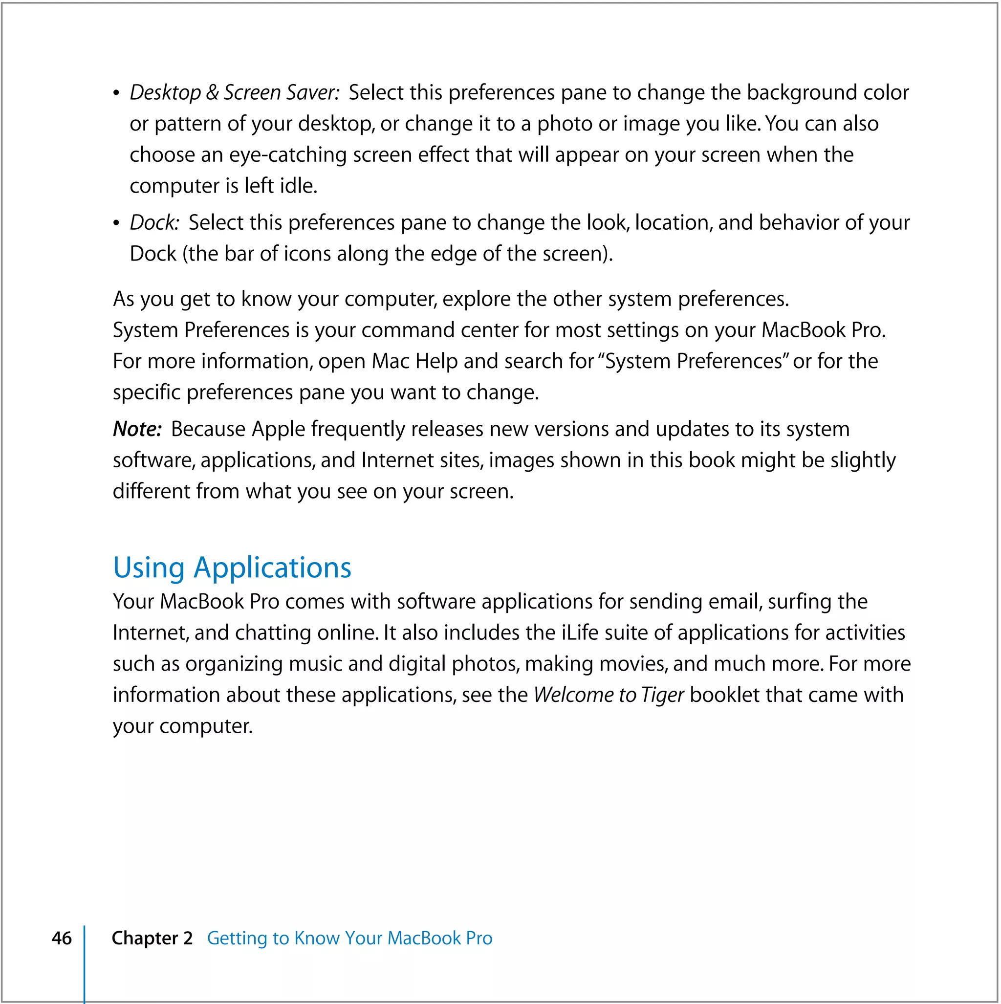 Â Desktop & Screen Saver: Select this preferences pane to change the background color
       or pattern of your desktop, or change it to a photo or image you like. You can also
       choose an eye-catching screen effect that will appear on your screen when the
       computer is left idle.
     Â Dock: Select this preferences pane to change the look, location, and behavior of your
       Dock (the bar of icons along the edge of the screen).

     As you get to know your computer, explore the other system preferences.
     System Preferences is your command center for most settings on your MacBook Pro.
     For more information, open Mac Help and search for “System Preferences” or for the
     specific preferences pane you want to change.
     Note: Because Apple frequently releases new versions and updates to its system
     software, applications, and Internet sites, images shown in this book might be slightly
     different from what you see on your screen.


     Using Applications
     Your MacBook Pro comes with software applications for sending email, surfing the
     Internet, and chatting online. It also includes the iLife suite of applications for activities
     such as organizing music and digital photos, making movies, and much more. For more
     information about these applications, see the Welcome to Tiger booklet that came with
     your computer.




46   Chapter 2 Getting to Know Your MacBook Pro
 