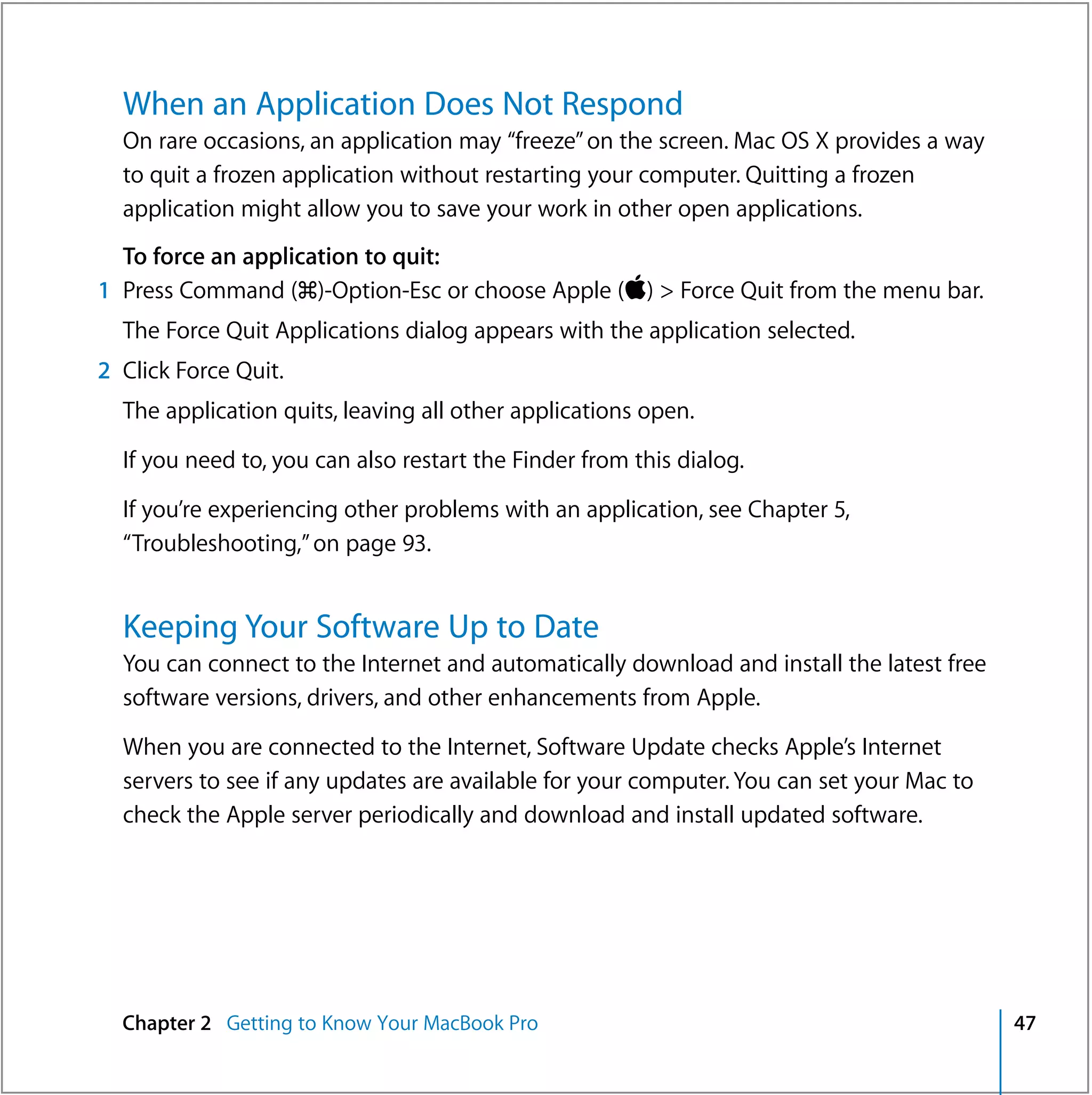 When an Application Does Not Respond
  On rare occasions, an application may “freeze” on the screen. Mac OS X provides a way
  to quit a frozen application without restarting your computer. Quitting a frozen
  application might allow you to save your work in other open applications.
  To force an application to quit:
1 Press Command (x)-Option-Esc or choose Apple () > Force Quit from the menu bar.
  The Force Quit Applications dialog appears with the application selected.
2 Click Force Quit.
  The application quits, leaving all other applications open.

  If you need to, you can also restart the Finder from this dialog.

  If you’re experiencing other problems with an application, see Chapter 5,
  “Troubleshooting,” on page 93.


  Keeping Your Software Up to Date
  You can connect to the Internet and automatically download and install the latest free
  software versions, drivers, and other enhancements from Apple.

  When you are connected to the Internet, Software Update checks Apple’s Internet
  servers to see if any updates are available for your computer. You can set your Mac to
  check the Apple server periodically and download and install updated software.




  Chapter 2 Getting to Know Your MacBook Pro                                               47
 