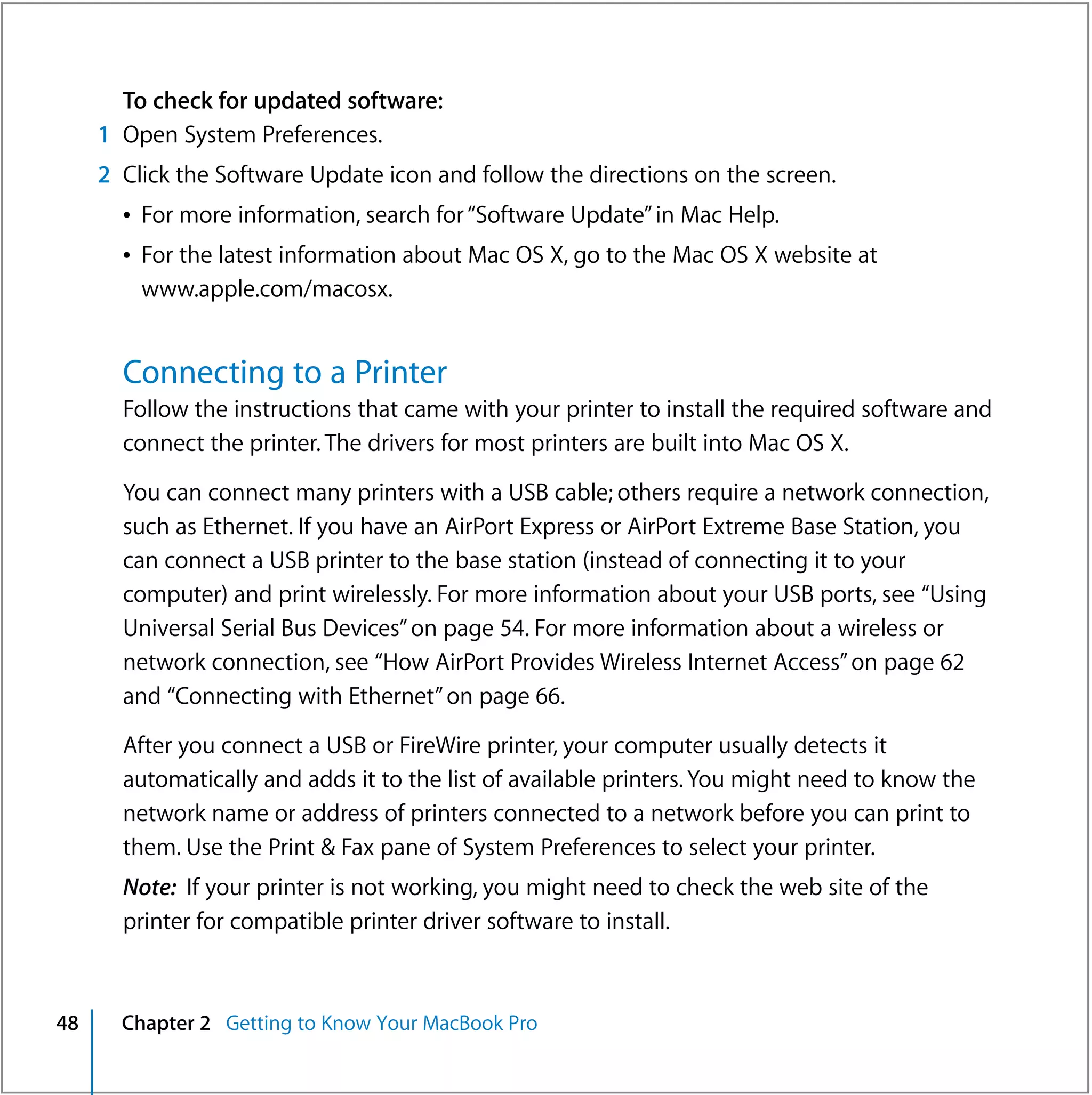 To check for updated software:
     1 Open System Preferences.
     2 Click the Software Update icon and follow the directions on the screen.
       Â For more information, search for “Software Update” in Mac Help.
       Â For the latest information about Mac OS X, go to the Mac OS X website at
         www.apple.com/macosx.


       Connecting to a Printer
       Follow the instructions that came with your printer to install the required software and
       connect the printer. The drivers for most printers are built into Mac OS X.

       You can connect many printers with a USB cable; others require a network connection,
       such as Ethernet. If you have an AirPort Express or AirPort Extreme Base Station, you
       can connect a USB printer to the base station (instead of connecting it to your
       computer) and print wirelessly. For more information about your USB ports, see “Using
       Universal Serial Bus Devices” on page 54. For more information about a wireless or
       network connection, see “How AirPort Provides Wireless Internet Access” on page 62
       and “Connecting with Ethernet” on page 66.

       After you connect a USB or FireWire printer, your computer usually detects it
       automatically and adds it to the list of available printers. You might need to know the
       network name or address of printers connected to a network before you can print to
       them. Use the Print & Fax pane of System Preferences to select your printer.
       Note: If your printer is not working, you might need to check the web site of the
       printer for compatible printer driver software to install.



48     Chapter 2 Getting to Know Your MacBook Pro
 