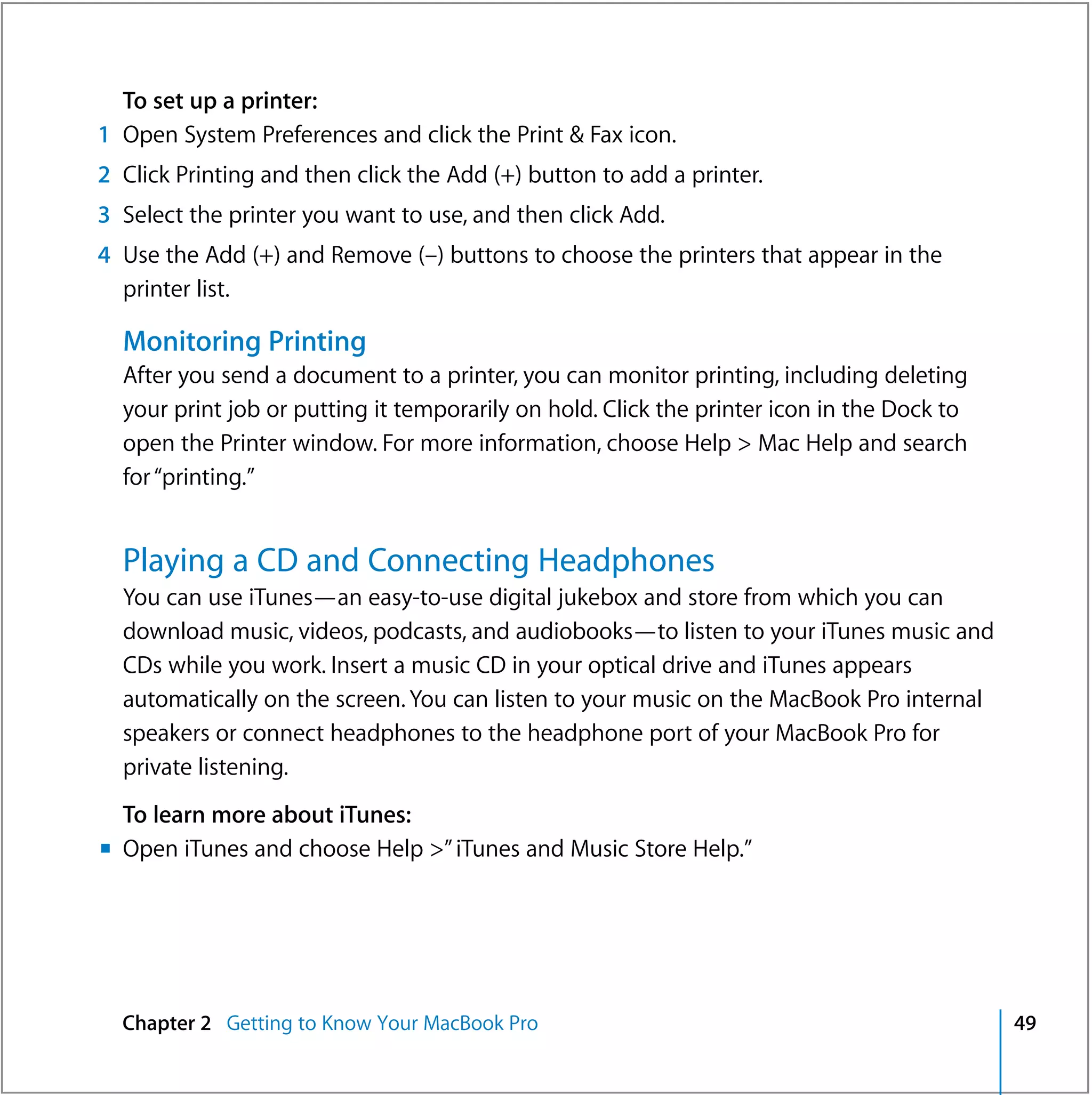 To set up a printer:
1 Open System Preferences and click the Print & Fax icon.
2 Click Printing and then click the Add (+) button to add a printer.
3 Select the printer you want to use, and then click Add.
4 Use the Add (+) and Remove (–) buttons to choose the printers that appear in the
  printer list.

  Monitoring Printing
  After you send a document to a printer, you can monitor printing, including deleting
  your print job or putting it temporarily on hold. Click the printer icon in the Dock to
  open the Printer window. For more information, choose Help > Mac Help and search
  for “printing.”


  Playing a CD and Connecting Headphones
  You can use iTunes—an easy-to-use digital jukebox and store from which you can
  download music, videos, podcasts, and audiobooks—to listen to your iTunes music and
  CDs while you work. Insert a music CD in your optical drive and iTunes appears
  automatically on the screen. You can listen to your music on the MacBook Pro internal
  speakers or connect headphones to the headphone port of your MacBook Pro for
  private listening.
  To learn more about iTunes:
m Open iTunes and choose Help >” iTunes and Music Store Help.”




  Chapter 2 Getting to Know Your MacBook Pro                                                49
 