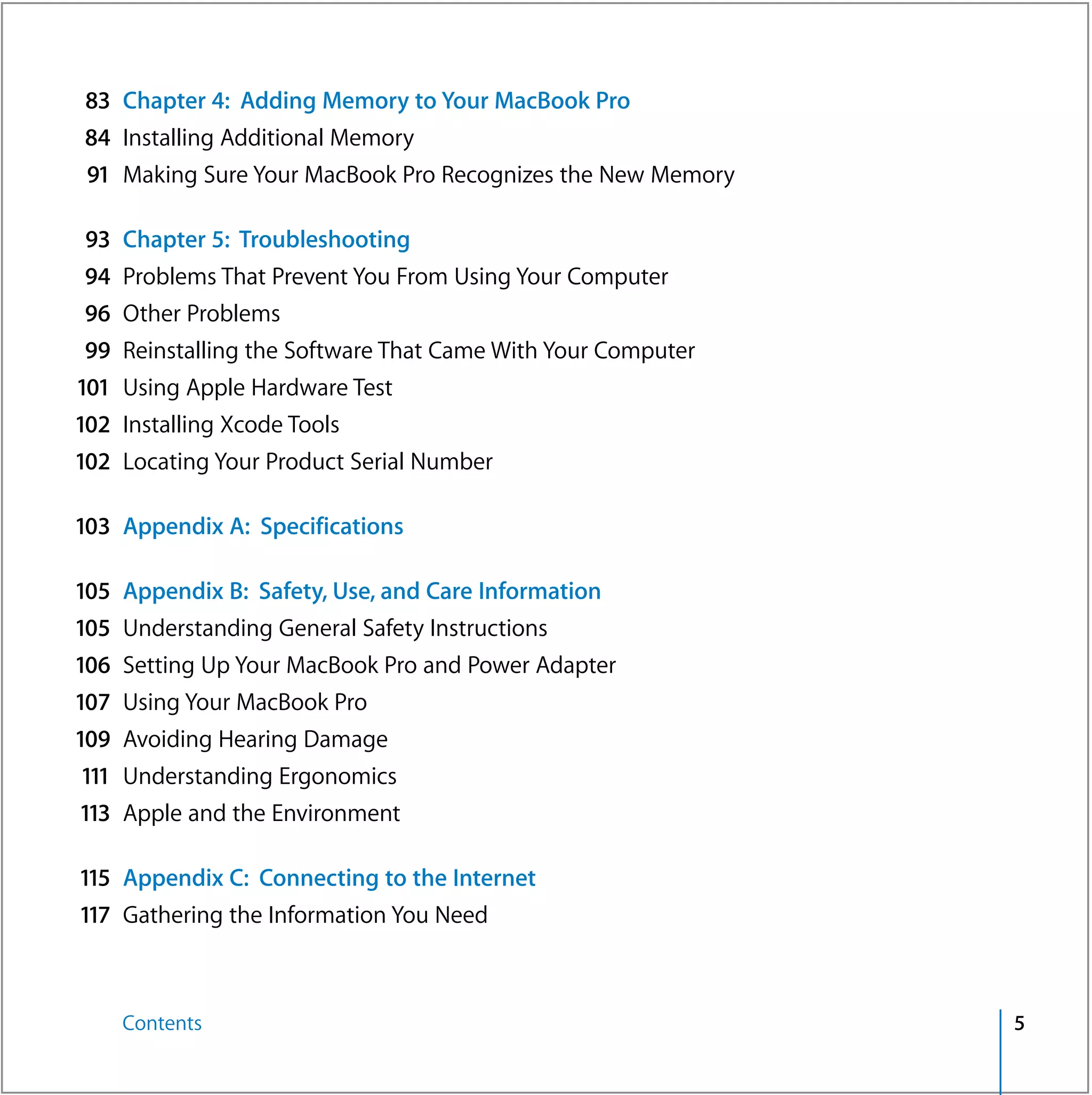 83 Chapter 4: Adding Memory to Your MacBook Pro
 84 Installing Additional Memory
 91 Making Sure Your MacBook Pro Recognizes the New Memory

 93 Chapter 5: Troubleshooting
 94 Problems That Prevent You From Using Your Computer
 96    Other Problems
 99    Reinstalling the Software That Came With Your Computer
101    Using Apple Hardware Test
102    Installing Xcode Tools
102    Locating Your Product Serial Number

103 Appendix A: Specifications

105    Appendix B: Safety, Use, and Care Information
105    Understanding General Safety Instructions
106    Setting Up Your MacBook Pro and Power Adapter
107    Using Your MacBook Pro
109    Avoiding Hearing Damage
 111   Understanding Ergonomics
113    Apple and the Environment

115 Appendix C: Connecting to the Internet
117 Gathering the Information You Need



       Contents                                                 5
 