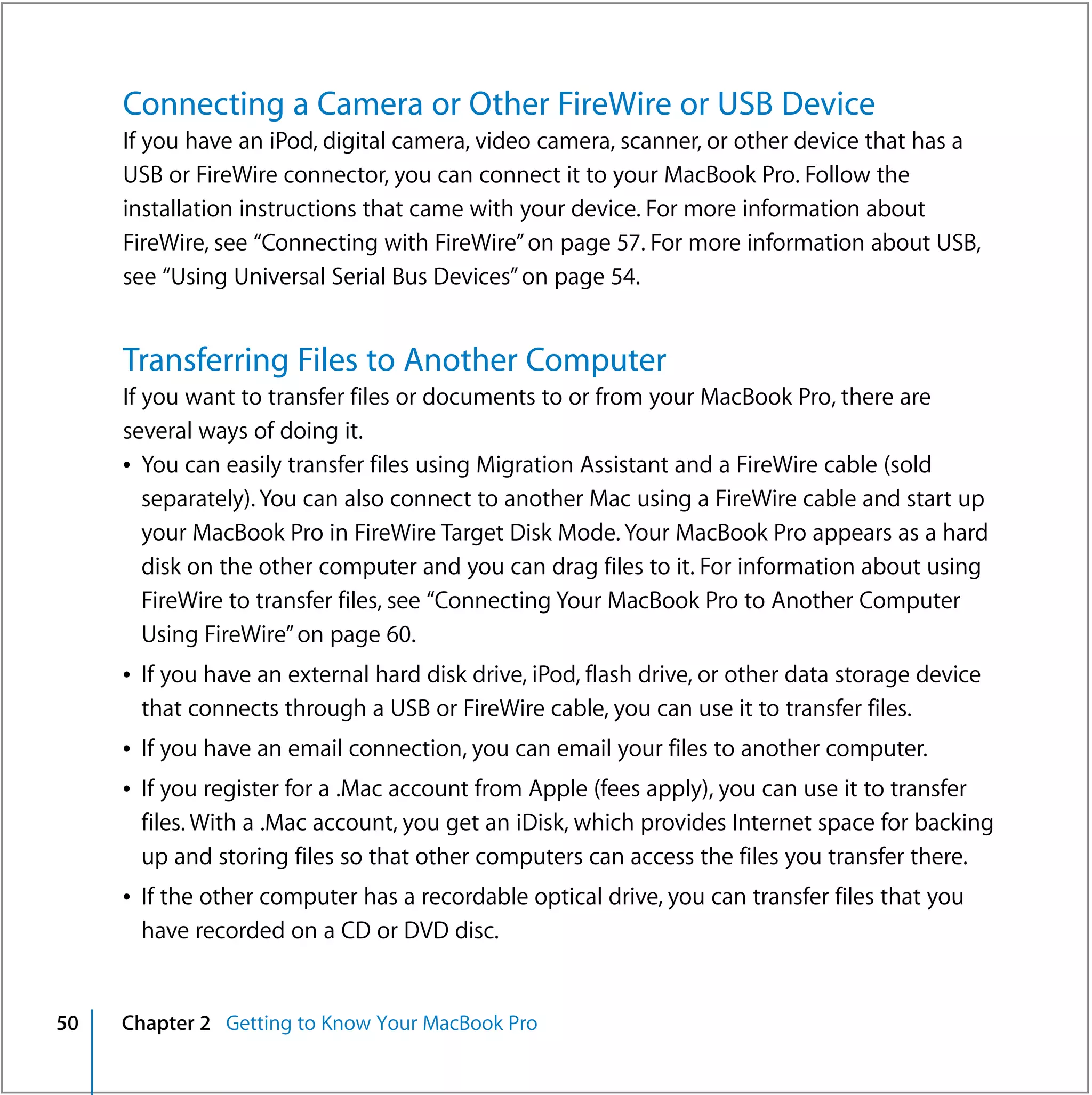 Connecting a Camera or Other FireWire or USB Device
     If you have an iPod, digital camera, video camera, scanner, or other device that has a
     USB or FireWire connector, you can connect it to your MacBook Pro. Follow the
     installation instructions that came with your device. For more information about
     FireWire, see “Connecting with FireWire” on page 57. For more information about USB,
     see “Using Universal Serial Bus Devices” on page 54.


     Transferring Files to Another Computer
     If you want to transfer files or documents to or from your MacBook Pro, there are
     several ways of doing it.
     Â You can easily transfer files using Migration Assistant and a FireWire cable (sold
        separately). You can also connect to another Mac using a FireWire cable and start up
        your MacBook Pro in FireWire Target Disk Mode. Your MacBook Pro appears as a hard
        disk on the other computer and you can drag files to it. For information about using
        FireWire to transfer files, see “Connecting Your MacBook Pro to Another Computer
        Using FireWire” on page 60.
     Â If you have an external hard disk drive, iPod, flash drive, or other data storage device
       that connects through a USB or FireWire cable, you can use it to transfer files.
     Â If you have an email connection, you can email your files to another computer.
     Â If you register for a .Mac account from Apple (fees apply), you can use it to transfer
       files. With a .Mac account, you get an iDisk, which provides Internet space for backing
       up and storing files so that other computers can access the files you transfer there.
     Â If the other computer has a recordable optical drive, you can transfer files that you
       have recorded on a CD or DVD disc.


50   Chapter 2 Getting to Know Your MacBook Pro
 
