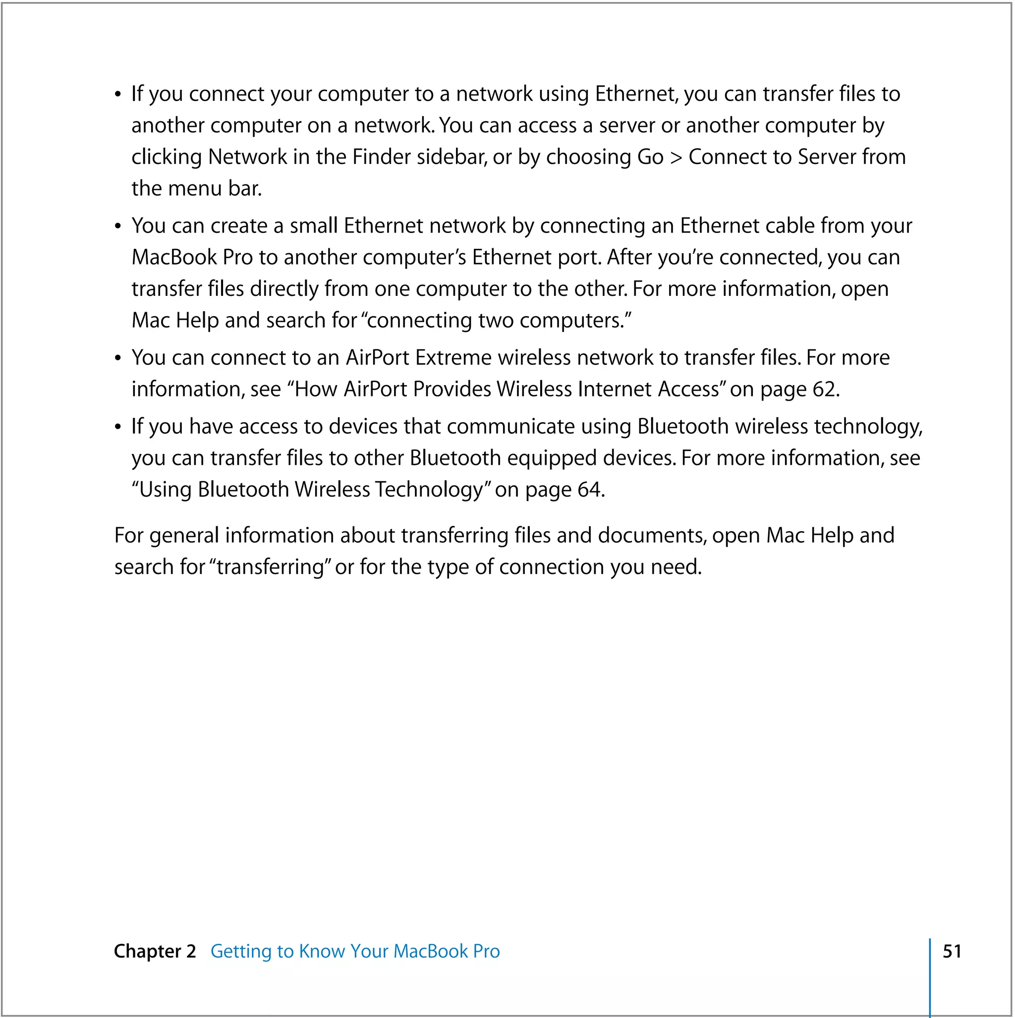 Â If you connect your computer to a network using Ethernet, you can transfer files to
  another computer on a network. You can access a server or another computer by
  clicking Network in the Finder sidebar, or by choosing Go > Connect to Server from
  the menu bar.
Â You can create a small Ethernet network by connecting an Ethernet cable from your
  MacBook Pro to another computer’s Ethernet port. After you’re connected, you can
  transfer files directly from one computer to the other. For more information, open
  Mac Help and search for “connecting two computers.”
Â You can connect to an AirPort Extreme wireless network to transfer files. For more
  information, see “How AirPort Provides Wireless Internet Access” on page 62.
Â If you have access to devices that communicate using Bluetooth wireless technology,
  you can transfer files to other Bluetooth equipped devices. For more information, see
  “Using Bluetooth Wireless Technology” on page 64.

For general information about transferring files and documents, open Mac Help and
search for “transferring” or for the type of connection you need.




Chapter 2 Getting to Know Your MacBook Pro                                                51
 