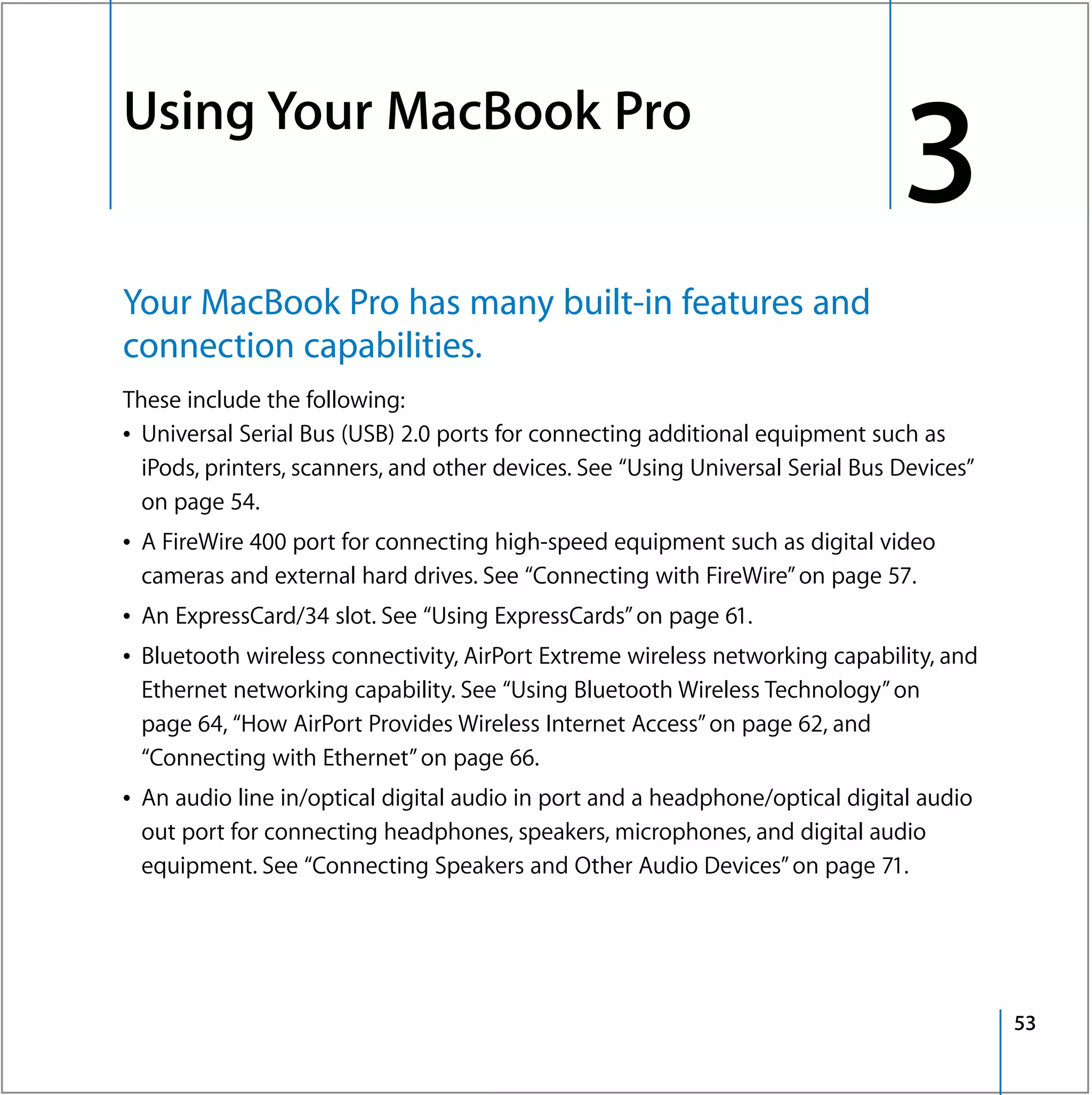 Using Your MacBook Pro
3




                                                                                    3
    Your MacBook Pro has many built-in features and
    connection capabilities.
    These include the following:
    Â Universal Serial Bus (USB) 2.0 ports for connecting additional equipment such as
      iPods, printers, scanners, and other devices. See “Using Universal Serial Bus Devices”
      on page 54.
    Â A FireWire 400 port for connecting high-speed equipment such as digital video
      cameras and external hard drives. See “Connecting with FireWire” on page 57.
    Â An ExpressCard/34 slot. See “Using ExpressCards” on page 61.
    Â Bluetooth wireless connectivity, AirPort Extreme wireless networking capability, and
      Ethernet networking capability. See “Using Bluetooth Wireless Technology” on
      page 64, “How AirPort Provides Wireless Internet Access” on page 62, and
      “Connecting with Ethernet” on page 66.
    Â An audio line in/optical digital audio in port and a headphone/optical digital audio
      out port for connecting headphones, speakers, microphones, and digital audio
      equipment. See “Connecting Speakers and Other Audio Devices” on page 71.




                                                                                               53
 