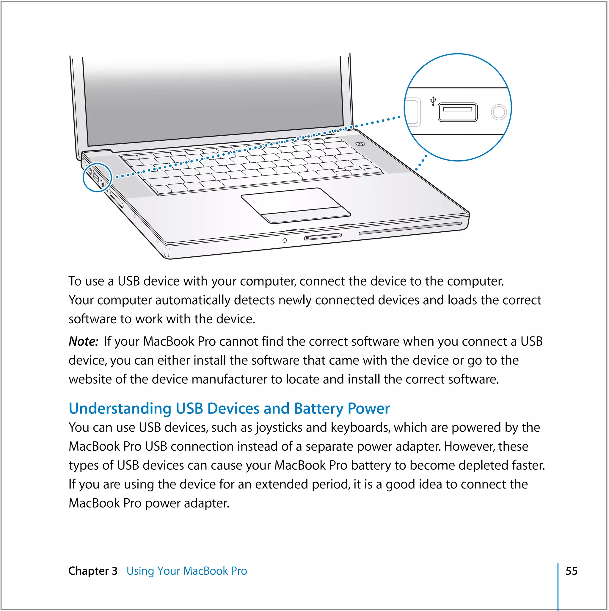®




To use a USB device with your computer, connect the device to the computer.
Your computer automatically detects newly connected devices and loads the correct
software to work with the device.
Note: If your MacBook Pro cannot find the correct software when you connect a USB
device, you can either install the software that came with the device or go to the
website of the device manufacturer to locate and install the correct software.

Understanding USB Devices and Battery Power
You can use USB devices, such as joysticks and keyboards, which are powered by the
MacBook Pro USB connection instead of a separate power adapter. However, these
types of USB devices can cause your MacBook Pro battery to become depleted faster.
If you are using the device for an extended period, it is a good idea to connect the
MacBook Pro power adapter.



Chapter 3 Using Your MacBook Pro                                                       55
 