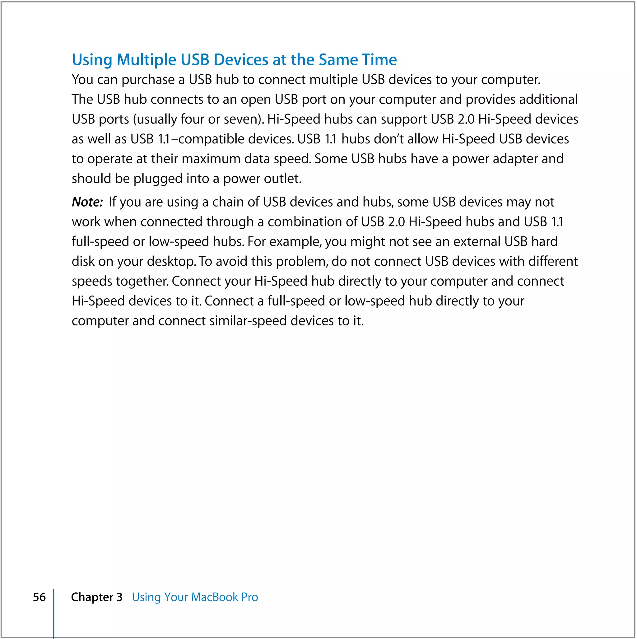 Using Multiple USB Devices at the Same Time
     You can purchase a USB hub to connect multiple USB devices to your computer.
     The USB hub connects to an open USB port on your computer and provides additional
     USB ports (usually four or seven). Hi-Speed hubs can support USB 2.0 Hi-Speed devices
     as well as USB 1.1–compatible devices. USB 1.1 hubs don’t allow Hi-Speed USB devices
     to operate at their maximum data speed. Some USB hubs have a power adapter and
     should be plugged into a power outlet.
     Note: If you are using a chain of USB devices and hubs, some USB devices may not
     work when connected through a combination of USB 2.0 Hi-Speed hubs and USB 1.1
     full-speed or low-speed hubs. For example, you might not see an external USB hard
     disk on your desktop. To avoid this problem, do not connect USB devices with different
     speeds together. Connect your Hi-Speed hub directly to your computer and connect
     Hi-Speed devices to it. Connect a full-speed or low-speed hub directly to your
     computer and connect similar-speed devices to it.




56   Chapter 3 Using Your MacBook Pro
 