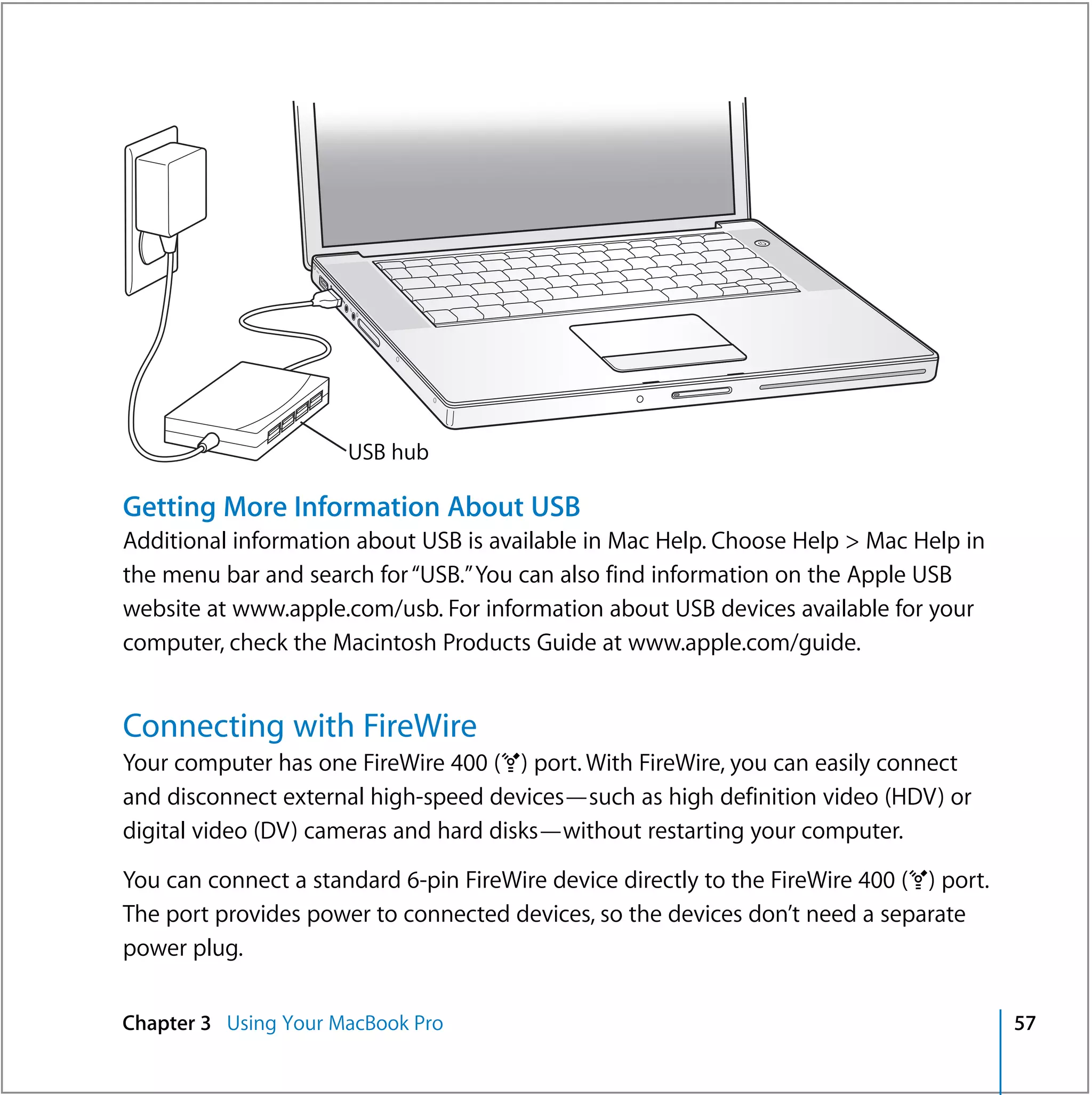 ®




                      USB hub

Getting More Information About USB
Additional information about USB is available in Mac Help. Choose Help > Mac Help in
the menu bar and search for “USB.” You can also find information on the Apple USB
website at www.apple.com/usb. For information about USB devices available for your
computer, check the Macintosh Products Guide at www.apple.com/guide.


Connecting with FireWire
Your computer has one FireWire 400 (H) port. With FireWire, you can easily connect
and disconnect external high-speed devices—such as high definition video (HDV) or
digital video (DV) cameras and hard disks—without restarting your computer.

You can connect a standard 6-pin FireWire device directly to the FireWire 400 (H) port.
The port provides power to connected devices, so the devices don’t need a separate
power plug.


Chapter 3 Using Your MacBook Pro                                                          57
 