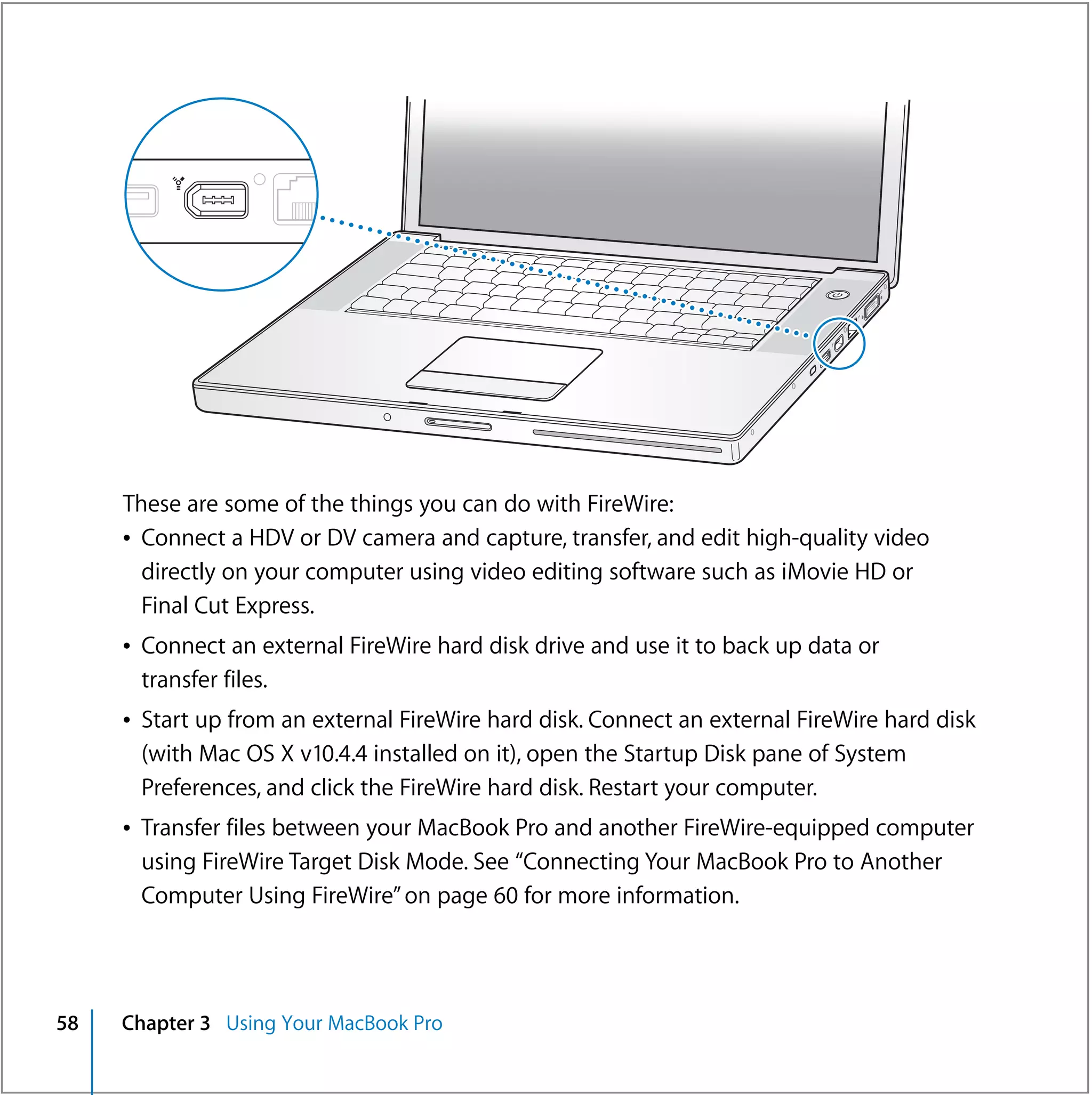 ®




     These are some of the things you can do with FireWire:
     Â Connect a HDV or DV camera and capture, transfer, and edit high-quality video
       directly on your computer using video editing software such as iMovie HD or
       Final Cut Express.
     Â Connect an external FireWire hard disk drive and use it to back up data or
       transfer files.
     Â Start up from an external FireWire hard disk. Connect an external FireWire hard disk
       (with Mac OS X v10.4.4 installed on it), open the Startup Disk pane of System
       Preferences, and click the FireWire hard disk. Restart your computer.
     Â Transfer files between your MacBook Pro and another FireWire-equipped computer
       using FireWire Target Disk Mode. See “Connecting Your MacBook Pro to Another
       Computer Using FireWire” on page 60 for more information.




58   Chapter 3 Using Your MacBook Pro
 