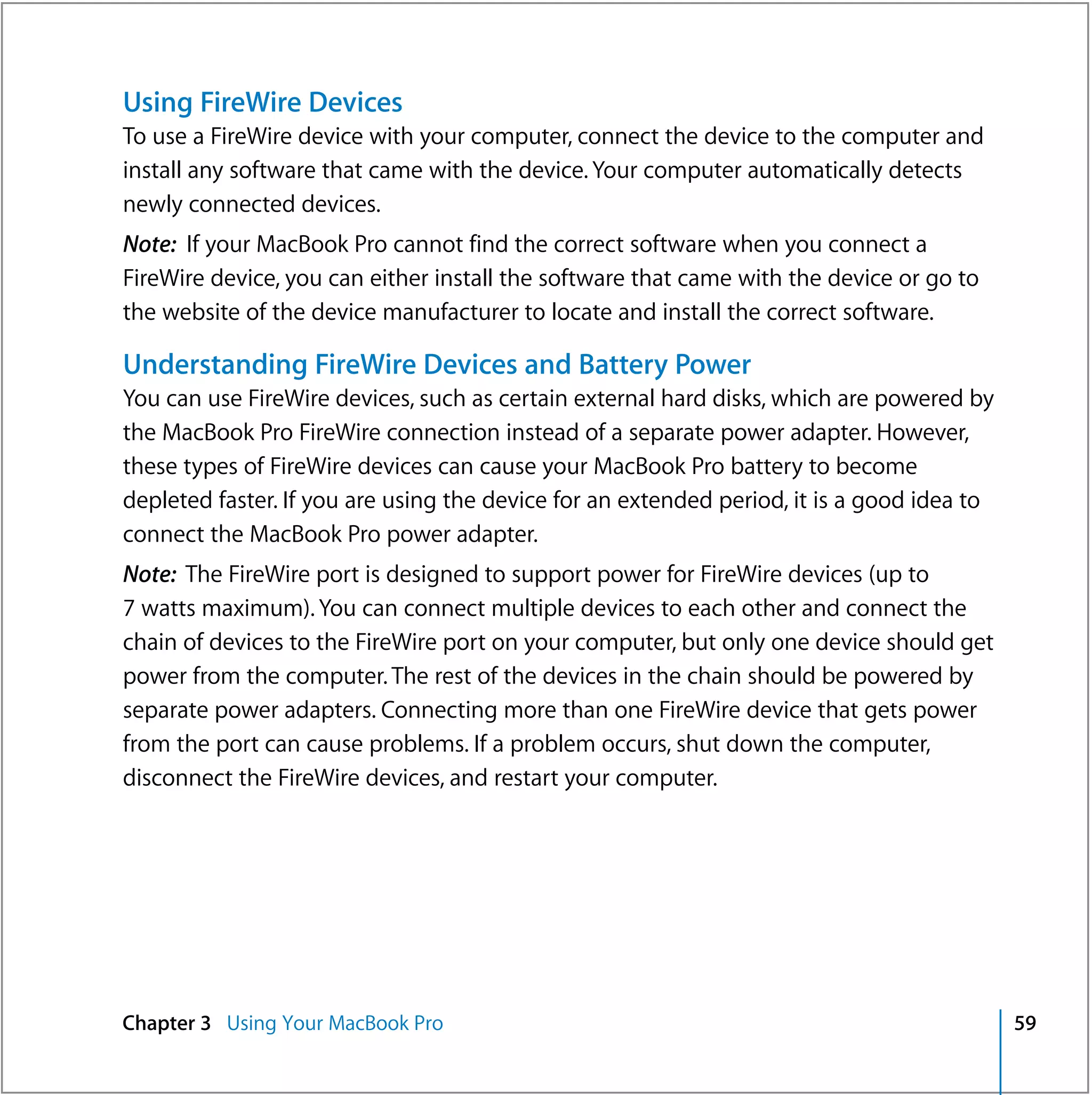 Using FireWire Devices
To use a FireWire device with your computer, connect the device to the computer and
install any software that came with the device. Your computer automatically detects
newly connected devices.
Note: If your MacBook Pro cannot find the correct software when you connect a
FireWire device, you can either install the software that came with the device or go to
the website of the device manufacturer to locate and install the correct software.

Understanding FireWire Devices and Battery Power
You can use FireWire devices, such as certain external hard disks, which are powered by
the MacBook Pro FireWire connection instead of a separate power adapter. However,
these types of FireWire devices can cause your MacBook Pro battery to become
depleted faster. If you are using the device for an extended period, it is a good idea to
connect the MacBook Pro power adapter.
Note: The FireWire port is designed to support power for FireWire devices (up to
7 watts maximum). You can connect multiple devices to each other and connect the
chain of devices to the FireWire port on your computer, but only one device should get
power from the computer. The rest of the devices in the chain should be powered by
separate power adapters. Connecting more than one FireWire device that gets power
from the port can cause problems. If a problem occurs, shut down the computer,
disconnect the FireWire devices, and restart your computer.




Chapter 3 Using Your MacBook Pro                                                            59
 