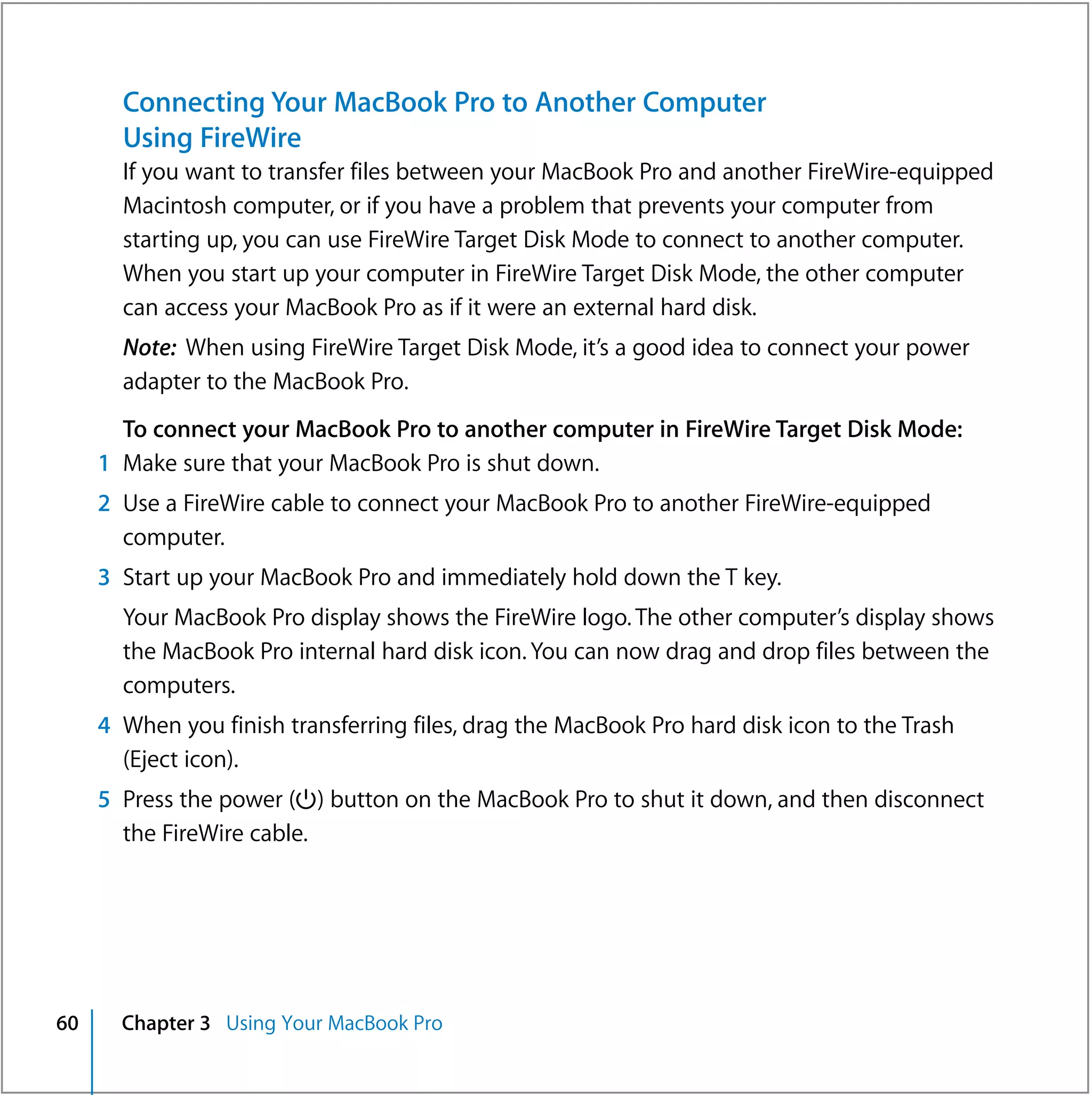Connecting Your MacBook Pro to Another Computer
       Using FireWire
       If you want to transfer files between your MacBook Pro and another FireWire-equipped
       Macintosh computer, or if you have a problem that prevents your computer from
       starting up, you can use FireWire Target Disk Mode to connect to another computer.
       When you start up your computer in FireWire Target Disk Mode, the other computer
       can access your MacBook Pro as if it were an external hard disk.
       Note: When using FireWire Target Disk Mode, it’s a good idea to connect your power
       adapter to the MacBook Pro.
       To connect your MacBook Pro to another computer in FireWire Target Disk Mode:
     1 Make sure that your MacBook Pro is shut down.
     2 Use a FireWire cable to connect your MacBook Pro to another FireWire-equipped
       computer.
     3 Start up your MacBook Pro and immediately hold down the T key.
       Your MacBook Pro display shows the FireWire logo. The other computer’s display shows
       the MacBook Pro internal hard disk icon. You can now drag and drop files between the
       computers.
     4 When you finish transferring files, drag the MacBook Pro hard disk icon to the Trash
       (Eject icon).
     5 Press the power (®) button on the MacBook Pro to shut it down, and then disconnect
       the FireWire cable.




60     Chapter 3 Using Your MacBook Pro
 