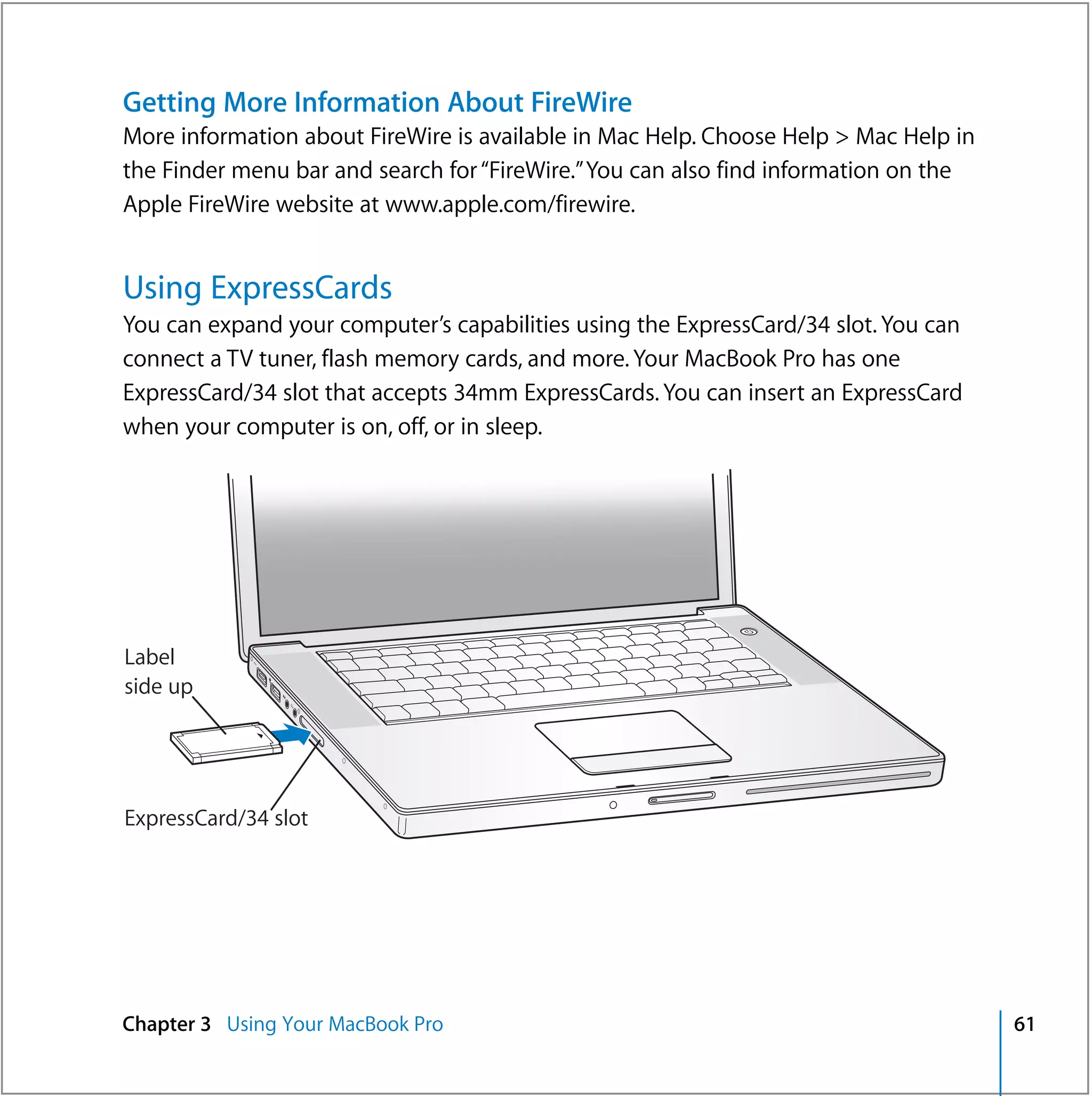 Getting More Information About FireWire
More information about FireWire is available in Mac Help. Choose Help > Mac Help in
the Finder menu bar and search for “FireWire.” You can also find information on the
Apple FireWire website at www.apple.com/firewire.


Using ExpressCards
You can expand your computer’s capabilities using the ExpressCard/34 slot. You can
connect a TV tuner, flash memory cards, and more. Your MacBook Pro has one
ExpressCard/34 slot that accepts 34mm ExpressCards. You can insert an ExpressCard
when your computer is on, off, or in sleep.




                                                            ®



Label
side up




ExpressCard/34 slot




Chapter 3 Using Your MacBook Pro                                                      61
 