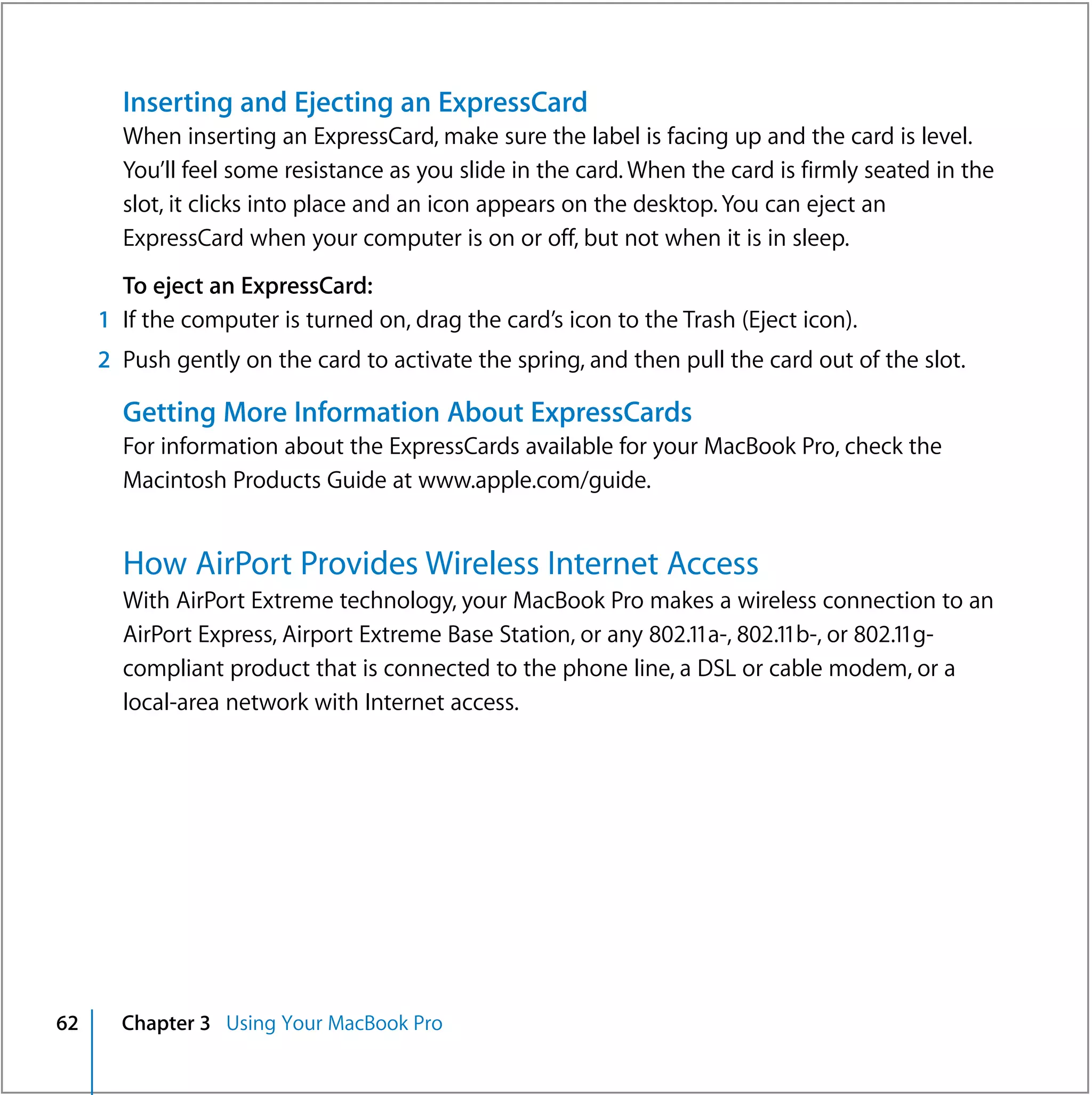 Inserting and Ejecting an ExpressCard
       When inserting an ExpressCard, make sure the label is facing up and the card is level.
       You’ll feel some resistance as you slide in the card. When the card is firmly seated in the
       slot, it clicks into place and an icon appears on the desktop. You can eject an
       ExpressCard when your computer is on or off, but not when it is in sleep.
       To eject an ExpressCard:
     1 If the computer is turned on, drag the card’s icon to the Trash (Eject icon).
     2 Push gently on the card to activate the spring, and then pull the card out of the slot.

       Getting More Information About ExpressCards
       For information about the ExpressCards available for your MacBook Pro, check the
       Macintosh Products Guide at www.apple.com/guide.


       How AirPort Provides Wireless Internet Access
       With AirPort Extreme technology, your MacBook Pro makes a wireless connection to an
       AirPort Express, Airport Extreme Base Station, or any 802.11a-, 802.11b-, or 802.11g-
       compliant product that is connected to the phone line, a DSL or cable modem, or a
       local-area network with Internet access.




62     Chapter 3 Using Your MacBook Pro
 