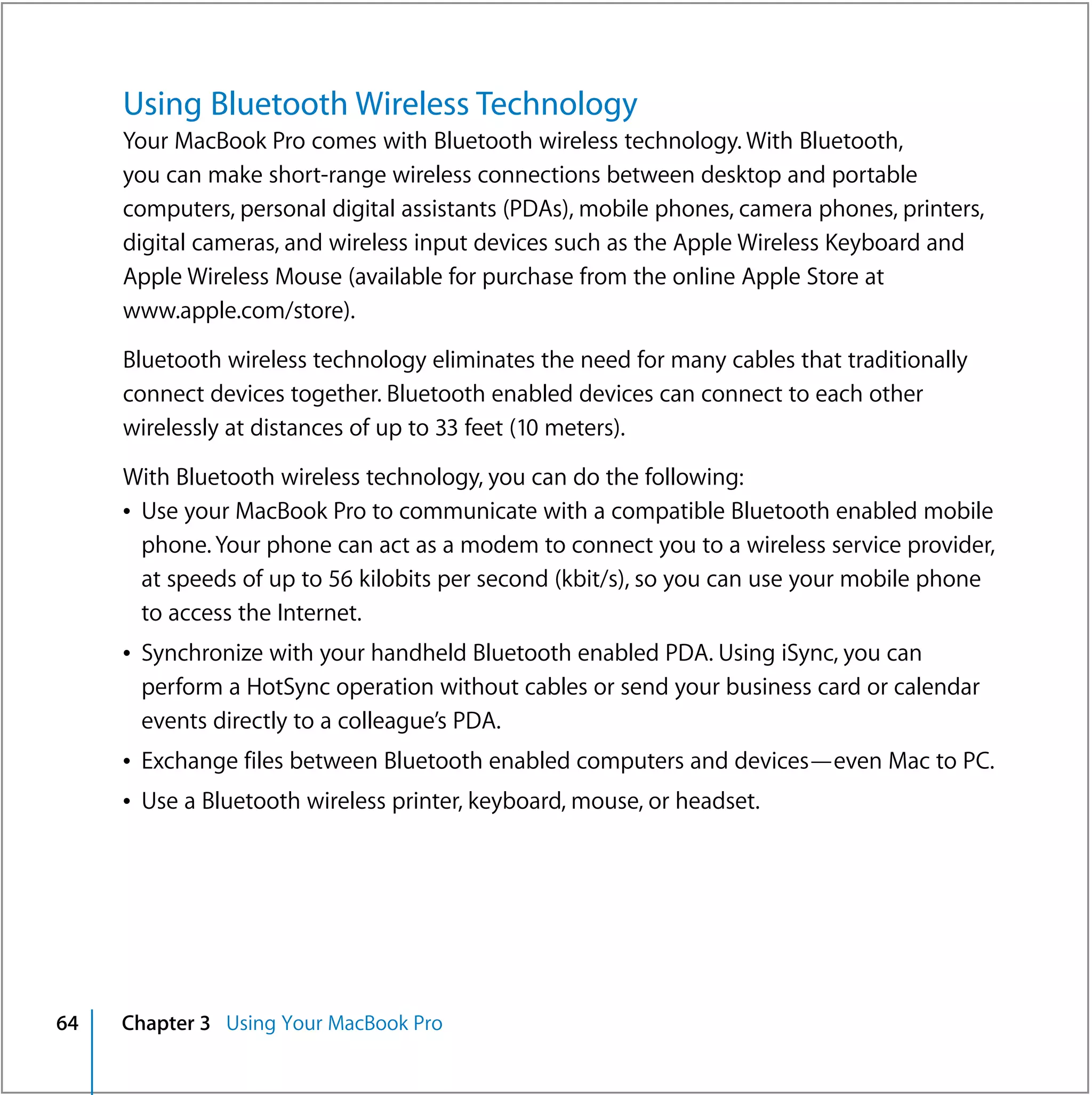 Using Bluetooth Wireless Technology
     Your MacBook Pro comes with Bluetooth wireless technology. With Bluetooth,
     you can make short-range wireless connections between desktop and portable
     computers, personal digital assistants (PDAs), mobile phones, camera phones, printers,
     digital cameras, and wireless input devices such as the Apple Wireless Keyboard and
     Apple Wireless Mouse (available for purchase from the online Apple Store at
     www.apple.com/store).

     Bluetooth wireless technology eliminates the need for many cables that traditionally
     connect devices together. Bluetooth enabled devices can connect to each other
     wirelessly at distances of up to 33 feet (10 meters).

     With Bluetooth wireless technology, you can do the following:
     Â Use your MacBook Pro to communicate with a compatible Bluetooth enabled mobile
       phone. Your phone can act as a modem to connect you to a wireless service provider,
       at speeds of up to 56 kilobits per second (kbit/s), so you can use your mobile phone
       to access the Internet.
     Â Synchronize with your handheld Bluetooth enabled PDA. Using iSync, you can
       perform a HotSync operation without cables or send your business card or calendar
       events directly to a colleague’s PDA.
     Â Exchange files between Bluetooth enabled computers and devices—even Mac to PC.
     Â Use a Bluetooth wireless printer, keyboard, mouse, or headset.




64   Chapter 3 Using Your MacBook Pro
 