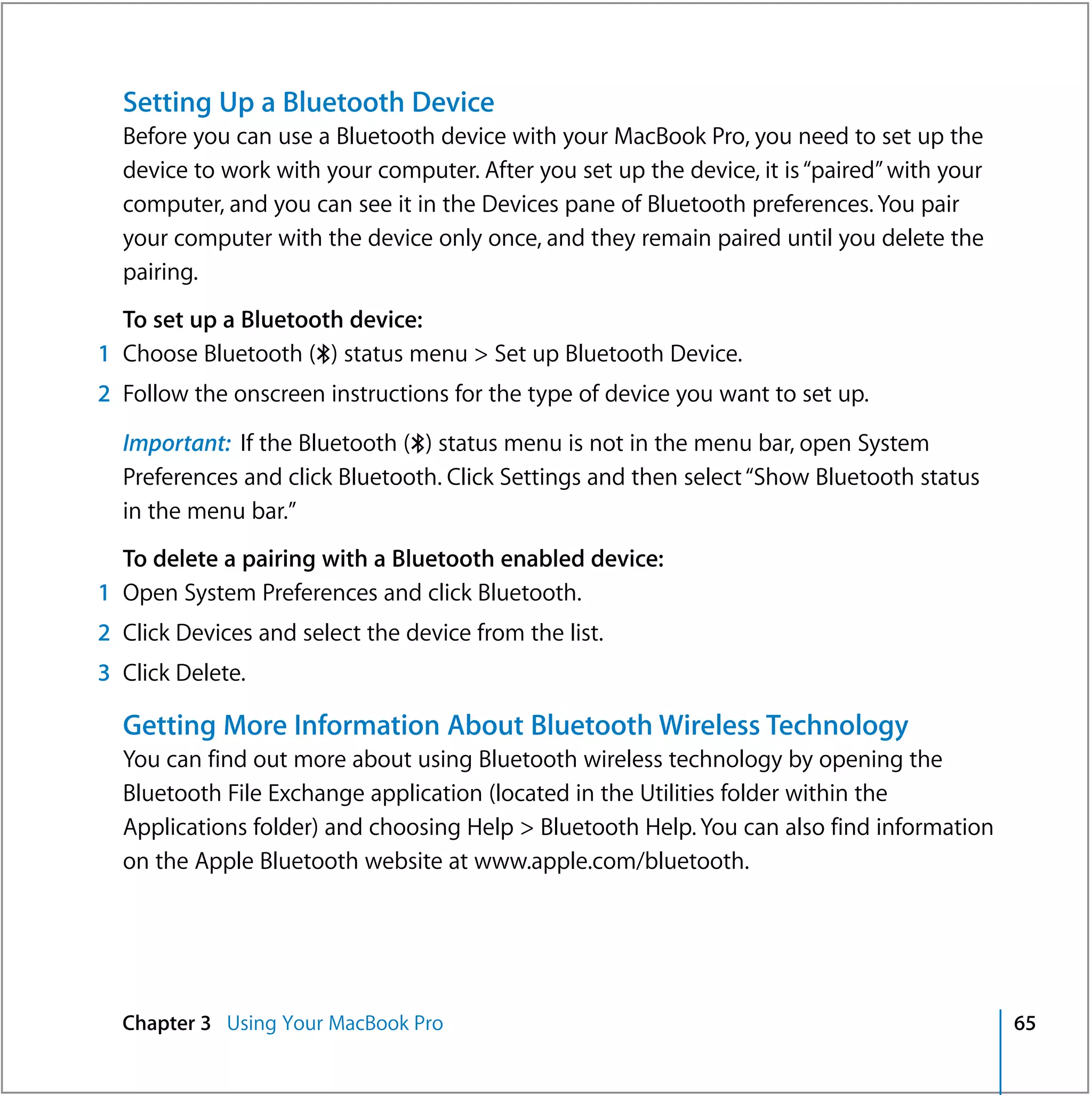 Setting Up a Bluetooth Device
  Before you can use a Bluetooth device with your MacBook Pro, you need to set up the
  device to work with your computer. After you set up the device, it is “paired” with your
  computer, and you can see it in the Devices pane of Bluetooth preferences. You pair
  your computer with the device only once, and they remain paired until you delete the
  pairing.
  To set up a Bluetooth device:
1 Choose Bluetooth (◊) status menu > Set up Bluetooth Device.
2 Follow the onscreen instructions for the type of device you want to set up.

  Important: If the Bluetooth (◊) status menu is not in the menu bar, open System
  Preferences and click Bluetooth. Click Settings and then select “Show Bluetooth status
  in the menu bar.”
  To delete a pairing with a Bluetooth enabled device:
1 Open System Preferences and click Bluetooth.
2 Click Devices and select the device from the list.
3 Click Delete.

  Getting More Information About Bluetooth Wireless Technology
  You can find out more about using Bluetooth wireless technology by opening the
  Bluetooth File Exchange application (located in the Utilities folder within the
  Applications folder) and choosing Help > Bluetooth Help. You can also find information
  on the Apple Bluetooth website at www.apple.com/bluetooth.




  Chapter 3 Using Your MacBook Pro                                                           65
 