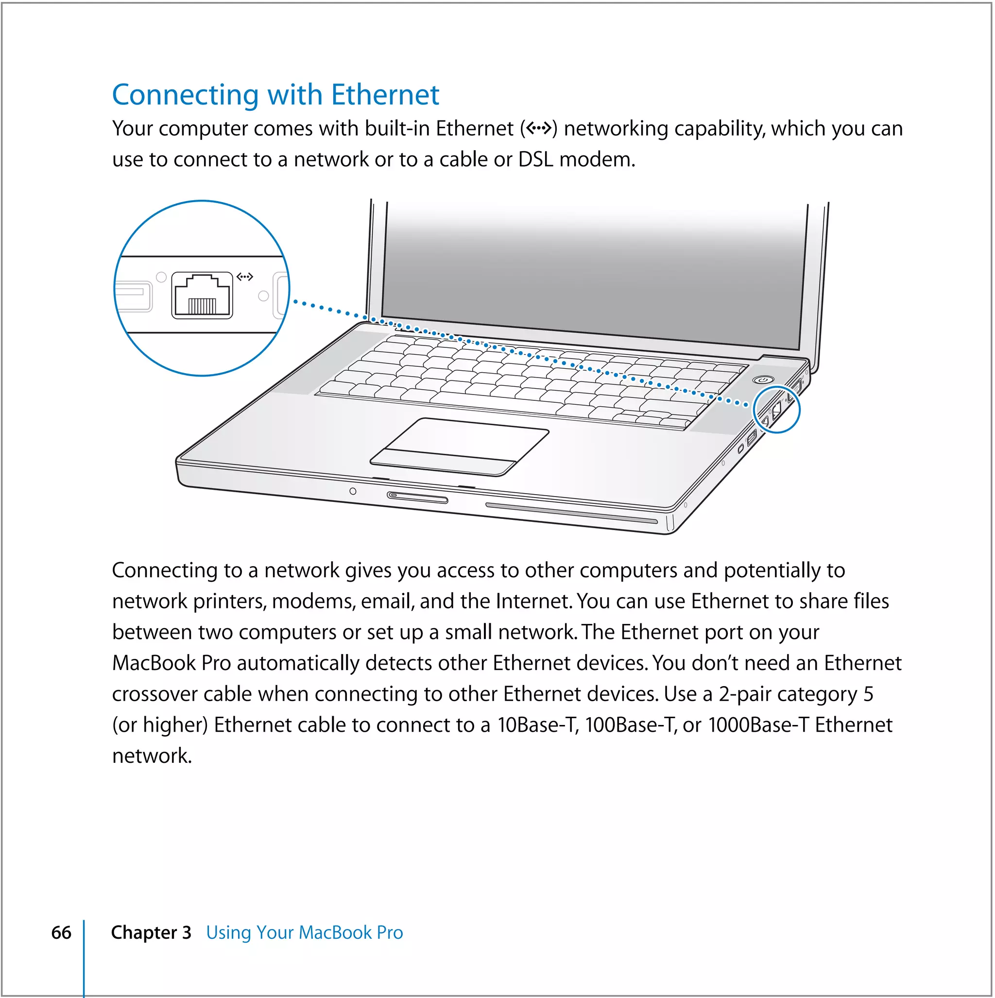 Connecting with Ethernet
     Your computer comes with built-in Ethernet (G) networking capability, which you can
     use to connect to a network or to a cable or DSL modem.




                                                                           ®




     Connecting to a network gives you access to other computers and potentially to
     network printers, modems, email, and the Internet. You can use Ethernet to share files
     between two computers or set up a small network. The Ethernet port on your
     MacBook Pro automatically detects other Ethernet devices. You don’t need an Ethernet
     crossover cable when connecting to other Ethernet devices. Use a 2-pair category 5
     (or higher) Ethernet cable to connect to a 10Base-T, 100Base-T, or 1000Base-T Ethernet
     network.




66   Chapter 3 Using Your MacBook Pro
 