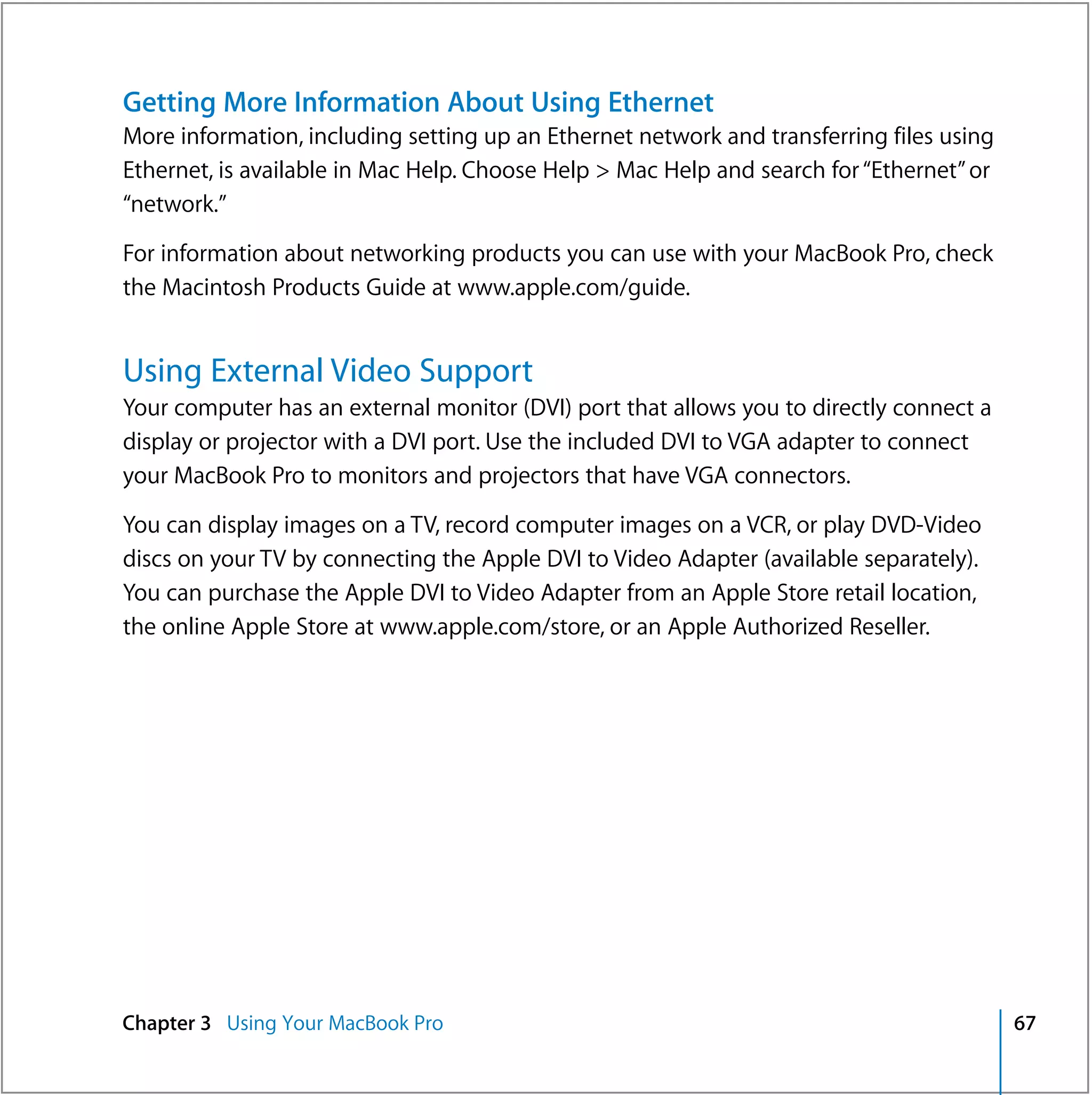 Getting More Information About Using Ethernet
More information, including setting up an Ethernet network and transferring files using
Ethernet, is available in Mac Help. Choose Help > Mac Help and search for “Ethernet” or
“network.”

For information about networking products you can use with your MacBook Pro, check
the Macintosh Products Guide at www.apple.com/guide.


Using External Video Support
Your computer has an external monitor (DVI) port that allows you to directly connect a
display or projector with a DVI port. Use the included DVI to VGA adapter to connect
your MacBook Pro to monitors and projectors that have VGA connectors.

You can display images on a TV, record computer images on a VCR, or play DVD-Video
discs on your TV by connecting the Apple DVI to Video Adapter (available separately).
You can purchase the Apple DVI to Video Adapter from an Apple Store retail location,
the online Apple Store at www.apple.com/store, or an Apple Authorized Reseller.




Chapter 3 Using Your MacBook Pro                                                          67
 