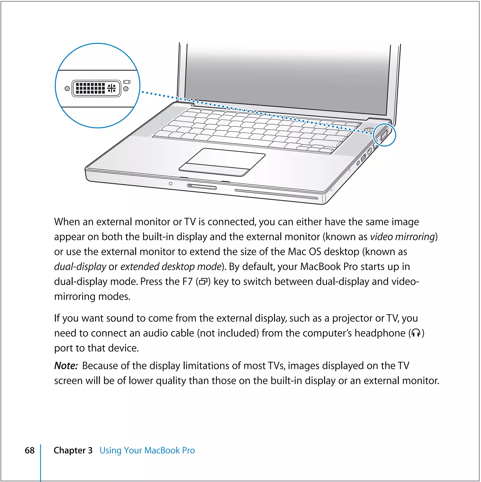 ®




     When an external monitor or TV is connected, you can either have the same image
     appear on both the built-in display and the external monitor (known as video mirroring)
     or use the external monitor to extend the size of the Mac OS desktop (known as
     dual-display or extended desktop mode). By default, your MacBook Pro starts up in
     dual-display mode. Press the F7 (i) key to switch between dual-display and video-
     mirroring modes.

     If you want sound to come from the external display, such as a projector or TV, you
     need to connect an audio cable (not included) from the computer’s headphone (f )
     port to that device.
     Note: Because of the display limitations of most TVs, images displayed on the TV
     screen will be of lower quality than those on the built-in display or an external monitor.




68   Chapter 3 Using Your MacBook Pro
 