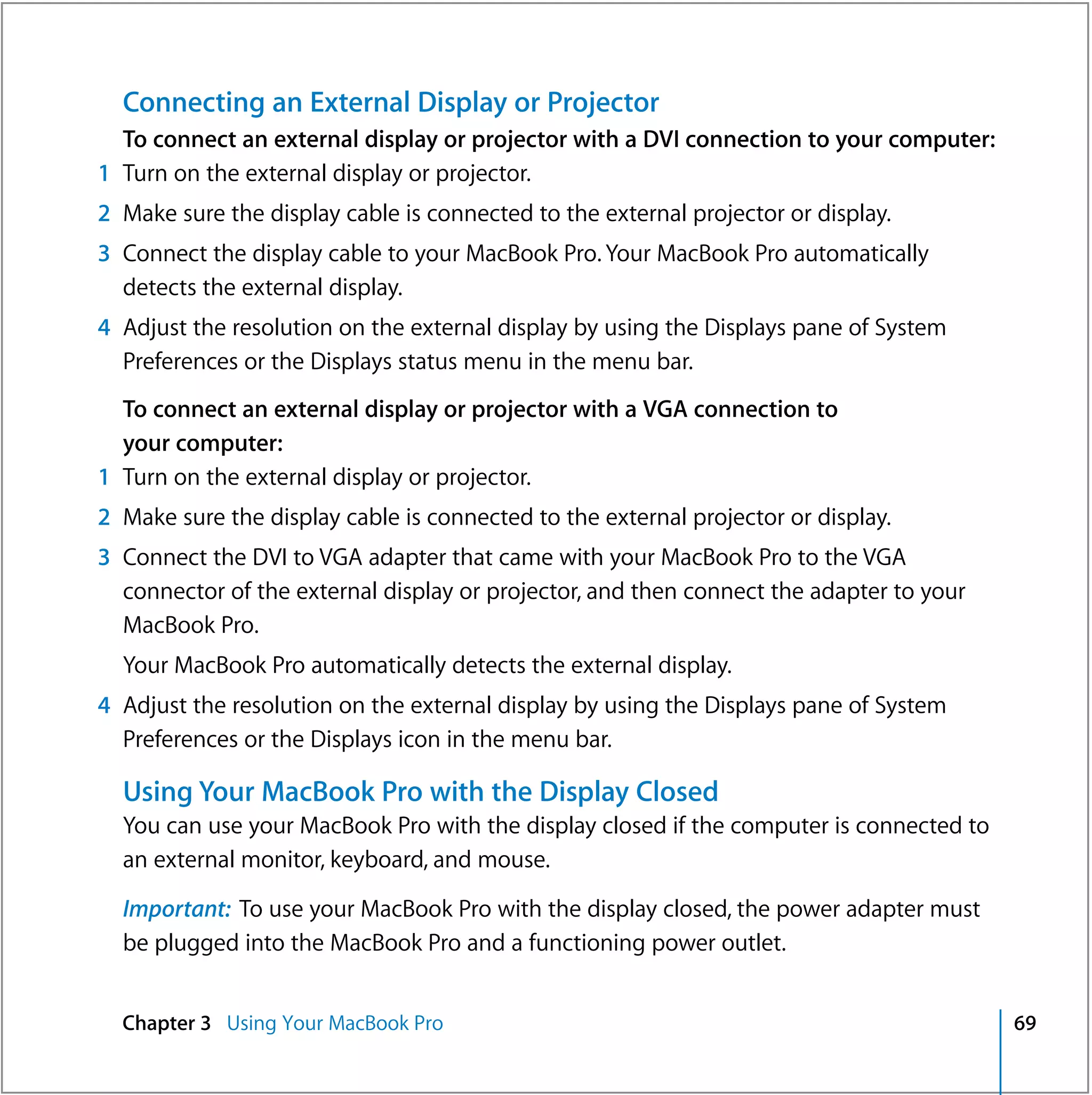 Connecting an External Display or Projector
  To connect an external display or projector with a DVI connection to your computer:
1 Turn on the external display or projector.
2 Make sure the display cable is connected to the external projector or display.
3 Connect the display cable to your MacBook Pro. Your MacBook Pro automatically
  detects the external display.
4 Adjust the resolution on the external display by using the Displays pane of System
  Preferences or the Displays status menu in the menu bar.
  To connect an external display or projector with a VGA connection to
  your computer:
1 Turn on the external display or projector.
2 Make sure the display cable is connected to the external projector or display.
3 Connect the DVI to VGA adapter that came with your MacBook Pro to the VGA
  connector of the external display or projector, and then connect the adapter to your
  MacBook Pro.
  Your MacBook Pro automatically detects the external display.
4 Adjust the resolution on the external display by using the Displays pane of System
  Preferences or the Displays icon in the menu bar.

  Using Your MacBook Pro with the Display Closed
  You can use your MacBook Pro with the display closed if the computer is connected to
  an external monitor, keyboard, and mouse.

  Important: To use your MacBook Pro with the display closed, the power adapter must
  be plugged into the MacBook Pro and a functioning power outlet.


  Chapter 3 Using Your MacBook Pro                                                       69
 