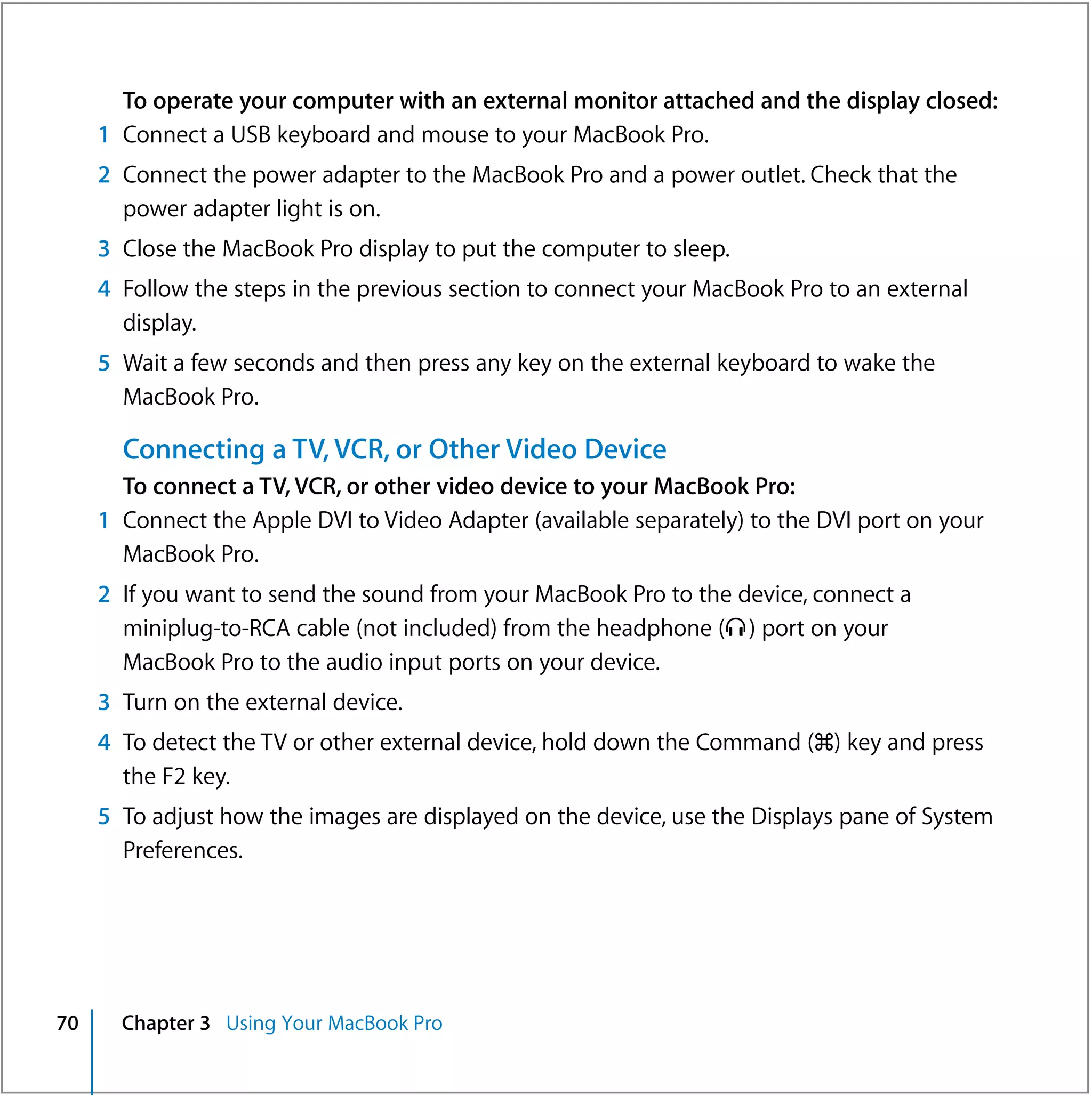 To operate your computer with an external monitor attached and the display closed:
     1 Connect a USB keyboard and mouse to your MacBook Pro.
     2 Connect the power adapter to the MacBook Pro and a power outlet. Check that the
       power adapter light is on.
     3 Close the MacBook Pro display to put the computer to sleep.
     4 Follow the steps in the previous section to connect your MacBook Pro to an external
       display.
     5 Wait a few seconds and then press any key on the external keyboard to wake the
       MacBook Pro.

       Connecting a TV, VCR, or Other Video Device
       To connect a TV, VCR, or other video device to your MacBook Pro:
     1 Connect the Apple DVI to Video Adapter (available separately) to the DVI port on your
       MacBook Pro.
     2 If you want to send the sound from your MacBook Pro to the device, connect a
       miniplug-to-RCA cable (not included) from the headphone (f ) port on your
       MacBook Pro to the audio input ports on your device.
     3 Turn on the external device.
     4 To detect the TV or other external device, hold down the Command (x) key and press
       the F2 key.
     5 To adjust how the images are displayed on the device, use the Displays pane of System
       Preferences.




70     Chapter 3 Using Your MacBook Pro
 