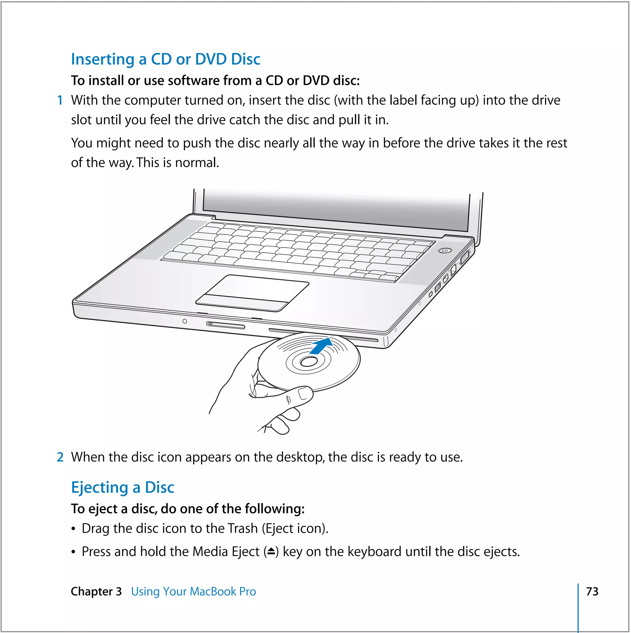 Inserting a CD or DVD Disc
  To install or use software from a CD or DVD disc:
1 With the computer turned on, insert the disc (with the label facing up) into the drive
  slot until you feel the drive catch the disc and pull it in.
  You might need to push the disc nearly all the way in before the drive takes it the rest
  of the way. This is normal.




                                                                   ®




2 When the disc icon appears on the desktop, the disc is ready to use.

  Ejecting a Disc
  To eject a disc, do one of the following:
  Â Drag the disc icon to the Trash (Eject icon).
  Â Press and hold the Media Eject (C) key on the keyboard until the disc ejects.

  Chapter 3 Using Your MacBook Pro                                                           73
 