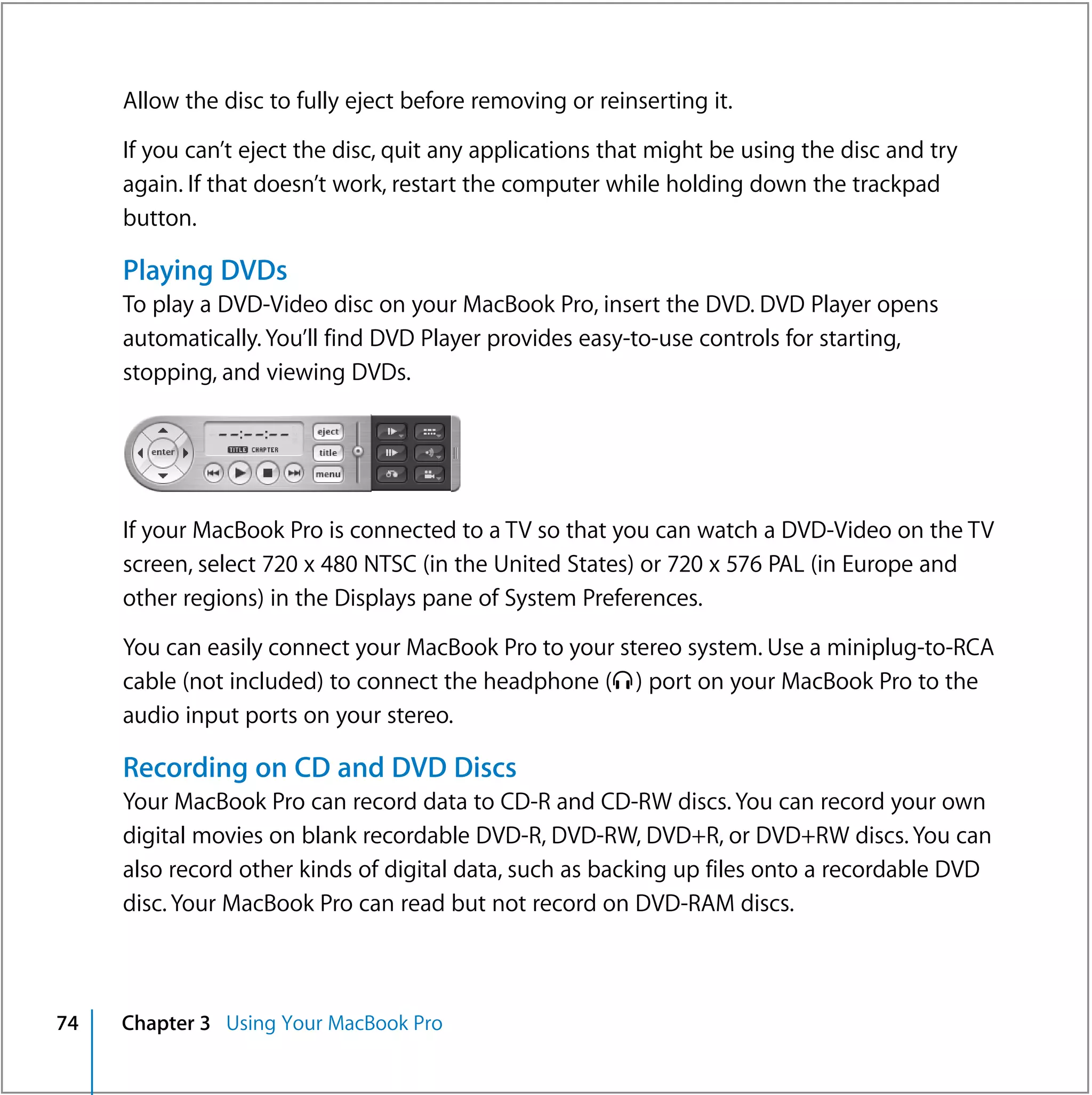 Allow the disc to fully eject before removing or reinserting it.

     If you can’t eject the disc, quit any applications that might be using the disc and try
     again. If that doesn’t work, restart the computer while holding down the trackpad
     button.

     Playing DVDs
     To play a DVD-Video disc on your MacBook Pro, insert the DVD. DVD Player opens
     automatically. You’ll find DVD Player provides easy-to-use controls for starting,
     stopping, and viewing DVDs.




     If your MacBook Pro is connected to a TV so that you can watch a DVD-Video on the TV
     screen, select 720 x 480 NTSC (in the United States) or 720 x 576 PAL (in Europe and
     other regions) in the Displays pane of System Preferences.

     You can easily connect your MacBook Pro to your stereo system. Use a miniplug-to-RCA
     cable (not included) to connect the headphone (f ) port on your MacBook Pro to the
     audio input ports on your stereo.

     Recording on CD and DVD Discs
     Your MacBook Pro can record data to CD-R and CD-RW discs. You can record your own
     digital movies on blank recordable DVD-R, DVD-RW, DVD+R, or DVD+RW discs. You can
     also record other kinds of digital data, such as backing up files onto a recordable DVD
     disc. Your MacBook Pro can read but not record on DVD-RAM discs.



74   Chapter 3 Using Your MacBook Pro
 