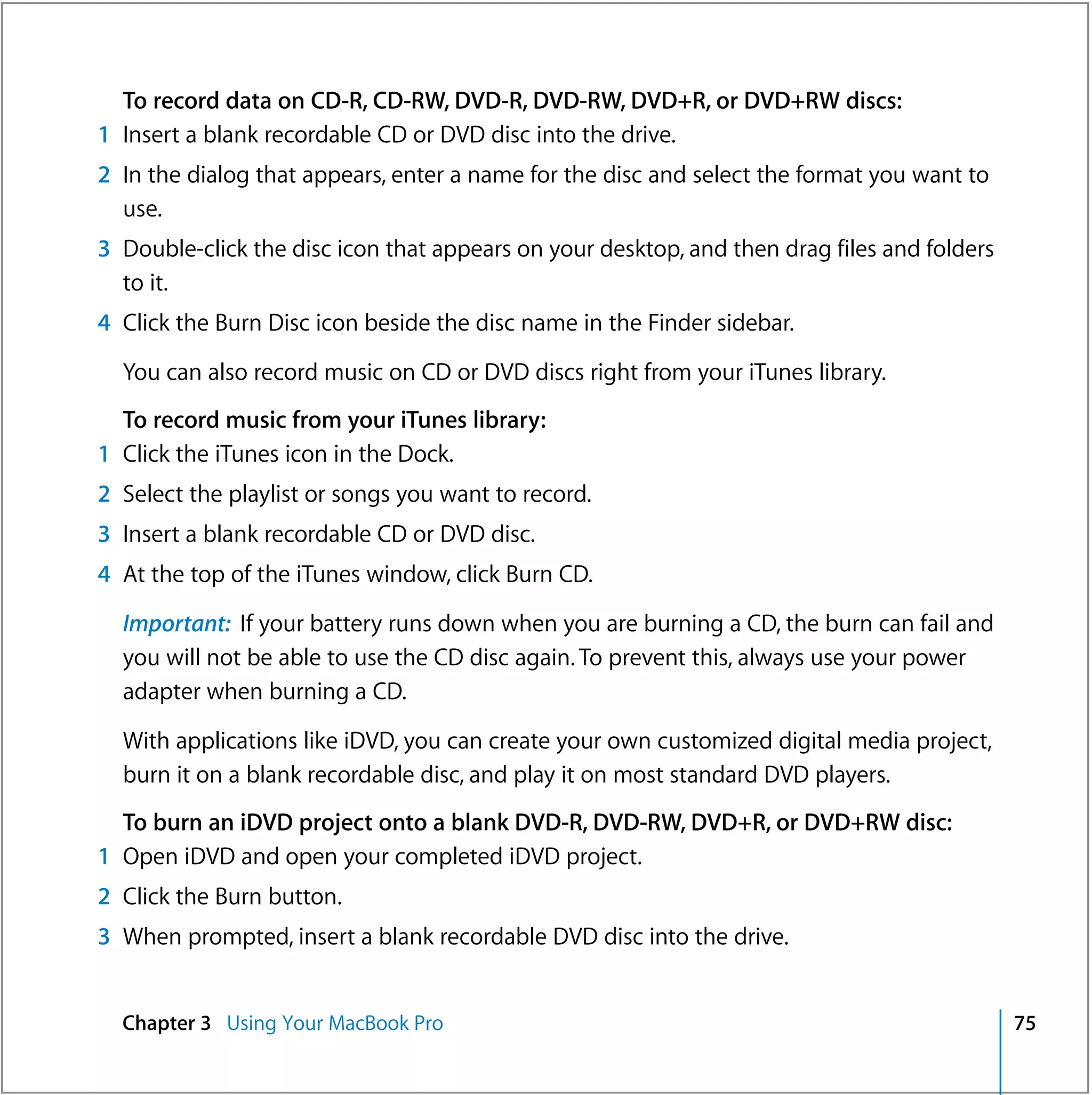 To record data on CD-R, CD-RW, DVD-R, DVD-RW, DVD+R, or DVD+RW discs:
1 Insert a blank recordable CD or DVD disc into the drive.
2 In the dialog that appears, enter a name for the disc and select the format you want to
  use.
3 Double-click the disc icon that appears on your desktop, and then drag files and folders
  to it.
4 Click the Burn Disc icon beside the disc name in the Finder sidebar.

  You can also record music on CD or DVD discs right from your iTunes library.
  To record music from your iTunes library:
1 Click the iTunes icon in the Dock.
2 Select the playlist or songs you want to record.
3 Insert a blank recordable CD or DVD disc.
4 At the top of the iTunes window, click Burn CD.

  Important: If your battery runs down when you are burning a CD, the burn can fail and
  you will not be able to use the CD disc again. To prevent this, always use your power
  adapter when burning a CD.

  With applications like iDVD, you can create your own customized digital media project,
  burn it on a blank recordable disc, and play it on most standard DVD players.
  To burn an iDVD project onto a blank DVD-R, DVD-RW, DVD+R, or DVD+RW disc:
1 Open iDVD and open your completed iDVD project.
2 Click the Burn button.
3 When prompted, insert a blank recordable DVD disc into the drive.


  Chapter 3 Using Your MacBook Pro                                                           75
 