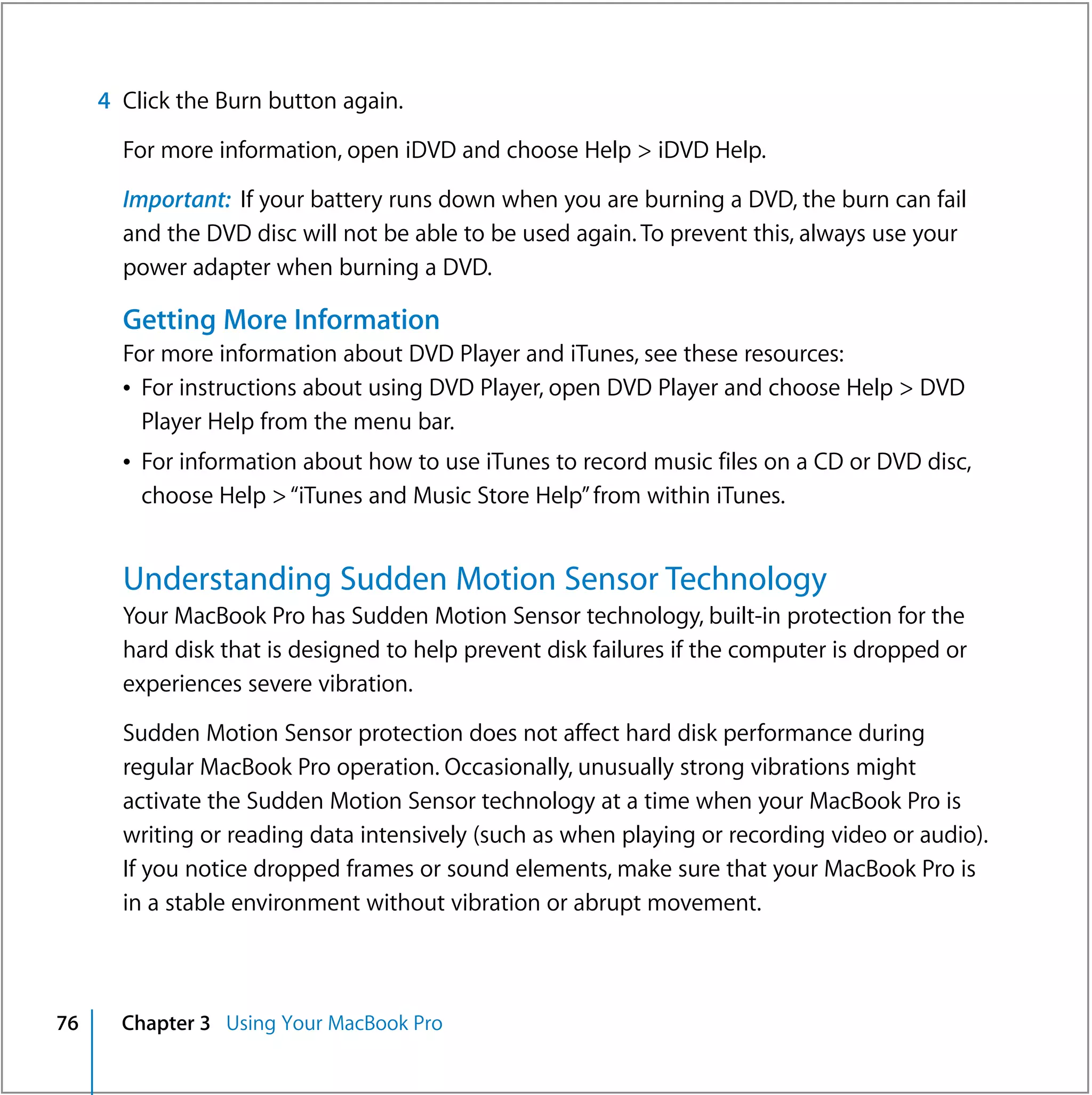 4 Click the Burn button again.

       For more information, open iDVD and choose Help > iDVD Help.

       Important: If your battery runs down when you are burning a DVD, the burn can fail
       and the DVD disc will not be able to be used again. To prevent this, always use your
       power adapter when burning a DVD.

       Getting More Information
       For more information about DVD Player and iTunes, see these resources:
       Â For instructions about using DVD Player, open DVD Player and choose Help > DVD
         Player Help from the menu bar.
       Â For information about how to use iTunes to record music files on a CD or DVD disc,
         choose Help > “iTunes and Music Store Help” from within iTunes.


       Understanding Sudden Motion Sensor Technology
       Your MacBook Pro has Sudden Motion Sensor technology, built-in protection for the
       hard disk that is designed to help prevent disk failures if the computer is dropped or
       experiences severe vibration.

       Sudden Motion Sensor protection does not affect hard disk performance during
       regular MacBook Pro operation. Occasionally, unusually strong vibrations might
       activate the Sudden Motion Sensor technology at a time when your MacBook Pro is
       writing or reading data intensively (such as when playing or recording video or audio).
       If you notice dropped frames or sound elements, make sure that your MacBook Pro is
       in a stable environment without vibration or abrupt movement.



76     Chapter 3 Using Your MacBook Pro
 