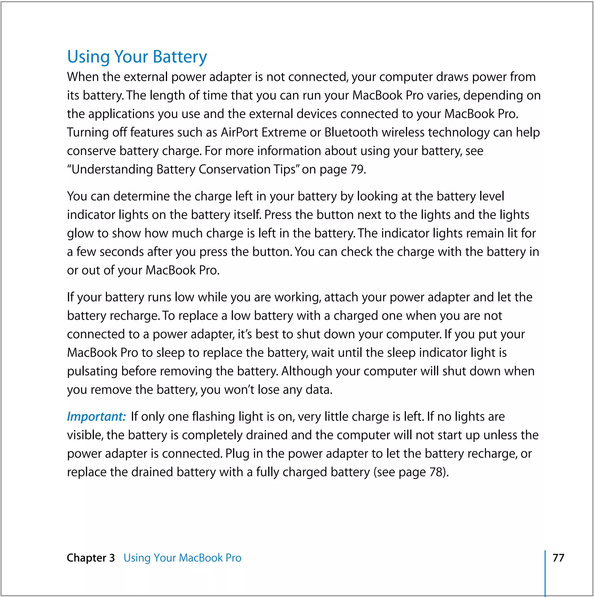Using Your Battery
When the external power adapter is not connected, your computer draws power from
its battery. The length of time that you can run your MacBook Pro varies, depending on
the applications you use and the external devices connected to your MacBook Pro.
Turning off features such as AirPort Extreme or Bluetooth wireless technology can help
conserve battery charge. For more information about using your battery, see
“Understanding Battery Conservation Tips” on page 79.

You can determine the charge left in your battery by looking at the battery level
indicator lights on the battery itself. Press the button next to the lights and the lights
glow to show how much charge is left in the battery. The indicator lights remain lit for
a few seconds after you press the button. You can check the charge with the battery in
or out of your MacBook Pro.

If your battery runs low while you are working, attach your power adapter and let the
battery recharge. To replace a low battery with a charged one when you are not
connected to a power adapter, it’s best to shut down your computer. If you put your
MacBook Pro to sleep to replace the battery, wait until the sleep indicator light is
pulsating before removing the battery. Although your computer will shut down when
you remove the battery, you won’t lose any data.

Important: If only one flashing light is on, very little charge is left. If no lights are
visible, the battery is completely drained and the computer will not start up unless the
power adapter is connected. Plug in the power adapter to let the battery recharge, or
replace the drained battery with a fully charged battery (see page 78).




Chapter 3 Using Your MacBook Pro                                                             77
 