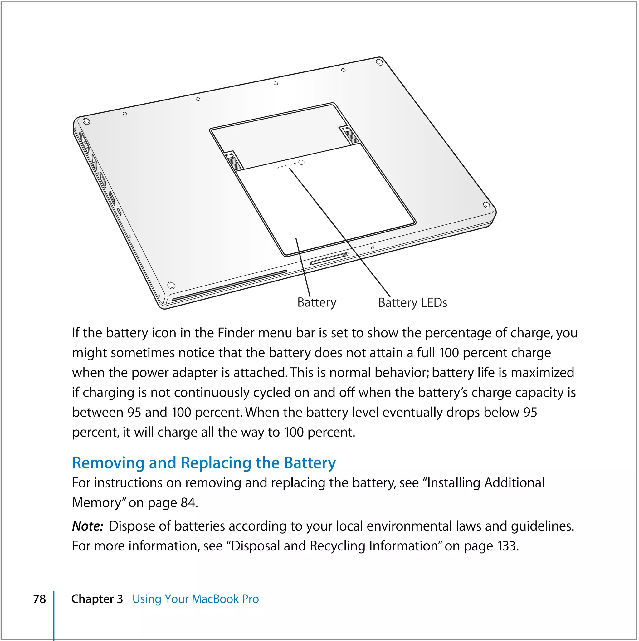 Battery       Battery LEDs

     If the battery icon in the Finder menu bar is set to show the percentage of charge, you
     might sometimes notice that the battery does not attain a full 100 percent charge
     when the power adapter is attached. This is normal behavior; battery life is maximized
     if charging is not continuously cycled on and off when the battery’s charge capacity is
     between 95 and 100 percent. When the battery level eventually drops below 95
     percent, it will charge all the way to 100 percent.

     Removing and Replacing the Battery
     For instructions on removing and replacing the battery, see “Installing Additional
     Memory” on page 84.
     Note: Dispose of batteries according to your local environmental laws and guidelines.
     For more information, see “Disposal and Recycling Information” on page 133.


78   Chapter 3 Using Your MacBook Pro
 