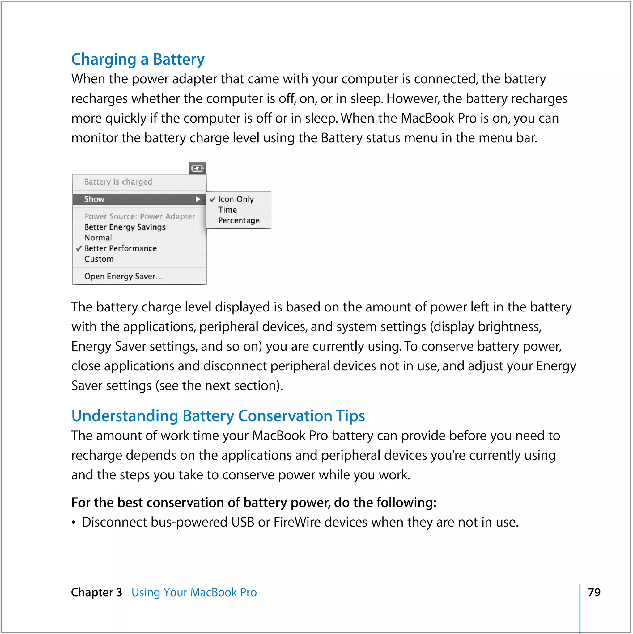 Charging a Battery
When the power adapter that came with your computer is connected, the battery
recharges whether the computer is off, on, or in sleep. However, the battery recharges
more quickly if the computer is off or in sleep. When the MacBook Pro is on, you can
monitor the battery charge level using the Battery status menu in the menu bar.




The battery charge level displayed is based on the amount of power left in the battery
with the applications, peripheral devices, and system settings (display brightness,
Energy Saver settings, and so on) you are currently using. To conserve battery power,
close applications and disconnect peripheral devices not in use, and adjust your Energy
Saver settings (see the next section).

Understanding Battery Conservation Tips
The amount of work time your MacBook Pro battery can provide before you need to
recharge depends on the applications and peripheral devices you’re currently using
and the steps you take to conserve power while you work.
For the best conservation of battery power, do the following:
Â Disconnect bus-powered USB or FireWire devices when they are not in use.



Chapter 3 Using Your MacBook Pro                                                          79
 
