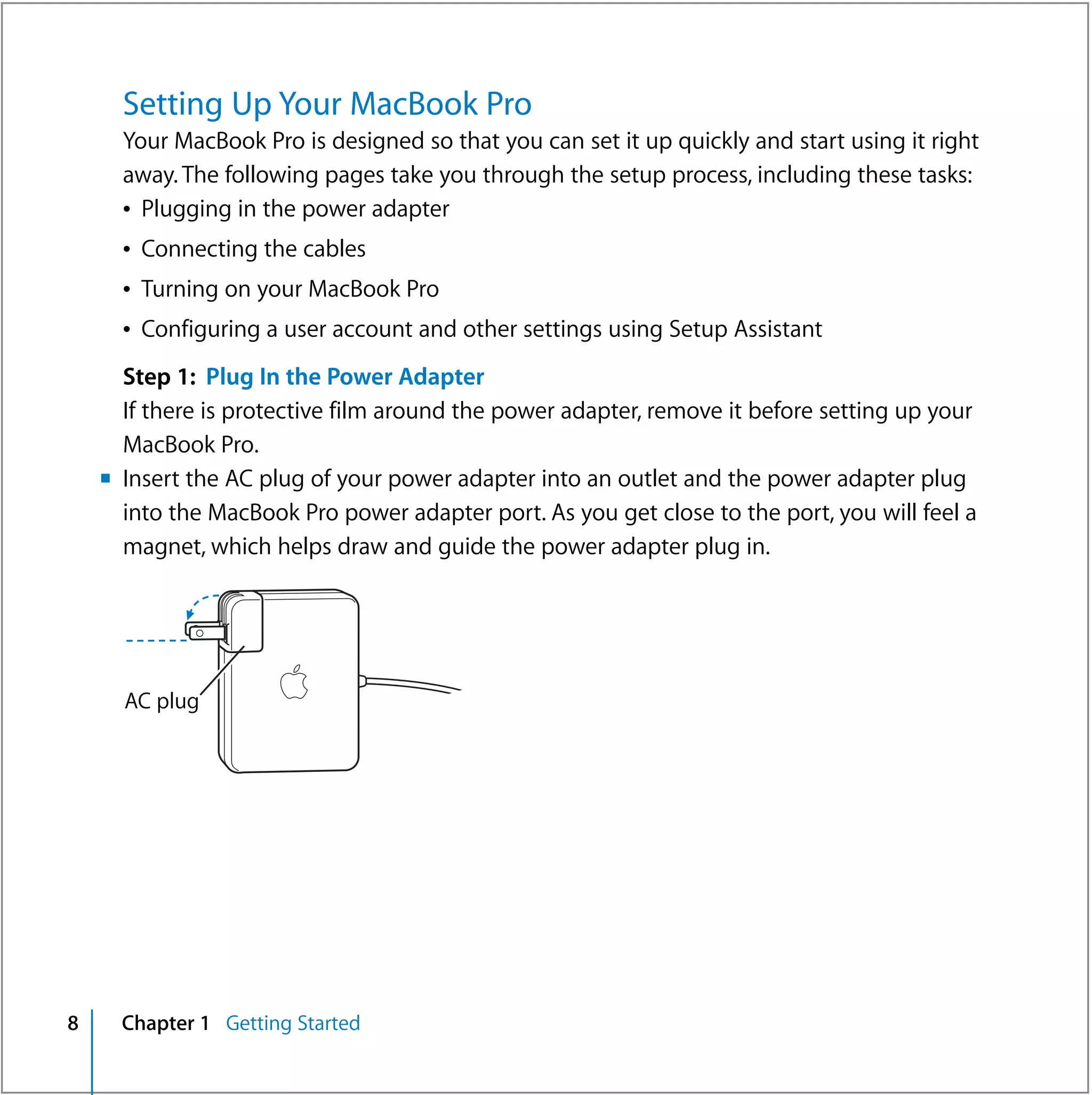 Setting Up Your MacBook Pro
      Your MacBook Pro is designed so that you can set it up quickly and start using it right
      away. The following pages take you through the setup process, including these tasks:
      Â Plugging in the power adapter
      Â Connecting the cables
      Â Turning on your MacBook Pro
      Â Configuring a user account and other settings using Setup Assistant
      Step 1: Plug In the Power Adapter
      If there is protective film around the power adapter, remove it before setting up your
      MacBook Pro.
    m Insert the AC plug of your power adapter into an outlet and the power adapter plug
      into the MacBook Pro power adapter port. As you get close to the port, you will feel a
      magnet, which helps draw and guide the power adapter plug in.




      AC plug




8     Chapter 1 Getting Started
 
