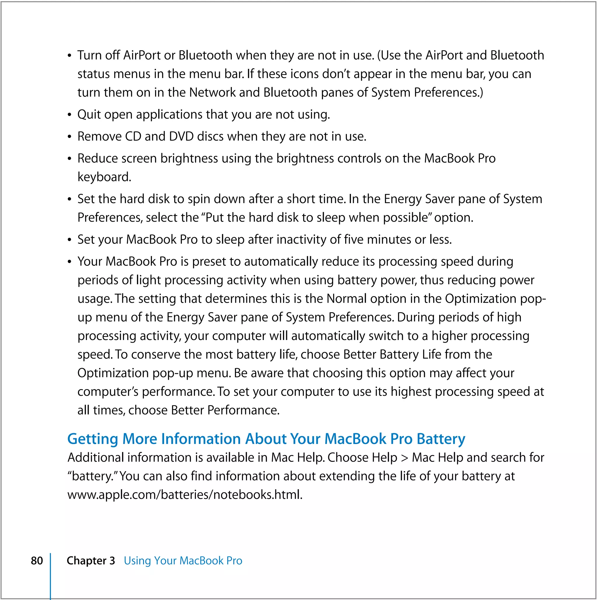 Â Turn off AirPort or Bluetooth when they are not in use. (Use the AirPort and Bluetooth
       status menus in the menu bar. If these icons don’t appear in the menu bar, you can
       turn them on in the Network and Bluetooth panes of System Preferences.)
     Â Quit open applications that you are not using.
     Â Remove CD and DVD discs when they are not in use.
     Â Reduce screen brightness using the brightness controls on the MacBook Pro
       keyboard.
     Â Set the hard disk to spin down after a short time. In the Energy Saver pane of System
       Preferences, select the “Put the hard disk to sleep when possible” option.
     Â Set your MacBook Pro to sleep after inactivity of five minutes or less.
     Â Your MacBook Pro is preset to automatically reduce its processing speed during
       periods of light processing activity when using battery power, thus reducing power
       usage. The setting that determines this is the Normal option in the Optimization pop-
       up menu of the Energy Saver pane of System Preferences. During periods of high
       processing activity, your computer will automatically switch to a higher processing
       speed. To conserve the most battery life, choose Better Battery Life from the
       Optimization pop-up menu. Be aware that choosing this option may affect your
       computer’s performance. To set your computer to use its highest processing speed at
       all times, choose Better Performance.

     Getting More Information About Your MacBook Pro Battery
     Additional information is available in Mac Help. Choose Help > Mac Help and search for
     “battery.” You can also find information about extending the life of your battery at
     www.apple.com/batteries/notebooks.html.



80   Chapter 3 Using Your MacBook Pro
 