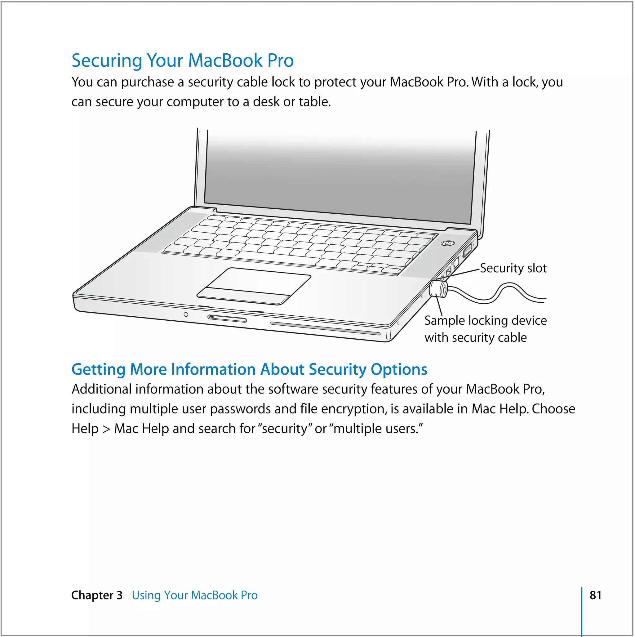 Securing Your MacBook Pro
You can purchase a security cable lock to protect your MacBook Pro. With a lock, you
can secure your computer to a desk or table.




                                                                ®




                                                                      Security slot


                                                            Sample locking device
                                                            with security cable

Getting More Information About Security Options
Additional information about the software security features of your MacBook Pro,
including multiple user passwords and file encryption, is available in Mac Help. Choose
Help > Mac Help and search for “security” or “multiple users.”




Chapter 3 Using Your MacBook Pro                                                          81
 