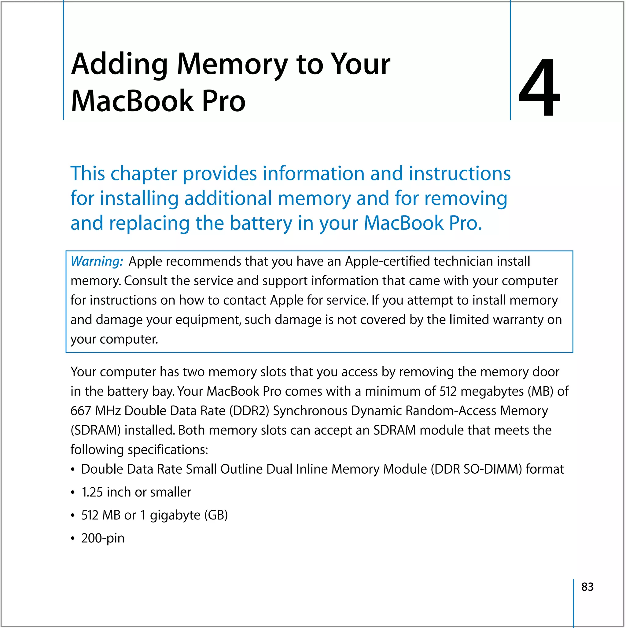Adding Memory to Your
4




    MacBook Pro                                                                   4
    This chapter provides information and instructions
    for installing additional memory and for removing
    and replacing the battery in your MacBook Pro.
    Warning: Apple recommends that you have an Apple-certified technician install
    memory. Consult the service and support information that came with your computer
    for instructions on how to contact Apple for service. If you attempt to install memory
    and damage your equipment, such damage is not covered by the limited warranty on
    your computer.

    Your computer has two memory slots that you access by removing the memory door
    in the battery bay. Your MacBook Pro comes with a minimum of 512 megabytes (MB) of
    667 MHz Double Data Rate (DDR2) Synchronous Dynamic Random-Access Memory
    (SDRAM) installed. Both memory slots can accept an SDRAM module that meets the
    following specifications:
    Â Double Data Rate Small Outline Dual Inline Memory Module (DDR SO-DIMM) format
    Â 1.25 inch or smaller
    Â 512 MB or 1 gigabyte (GB)
    Â 200-pin


                                                                                             83
 