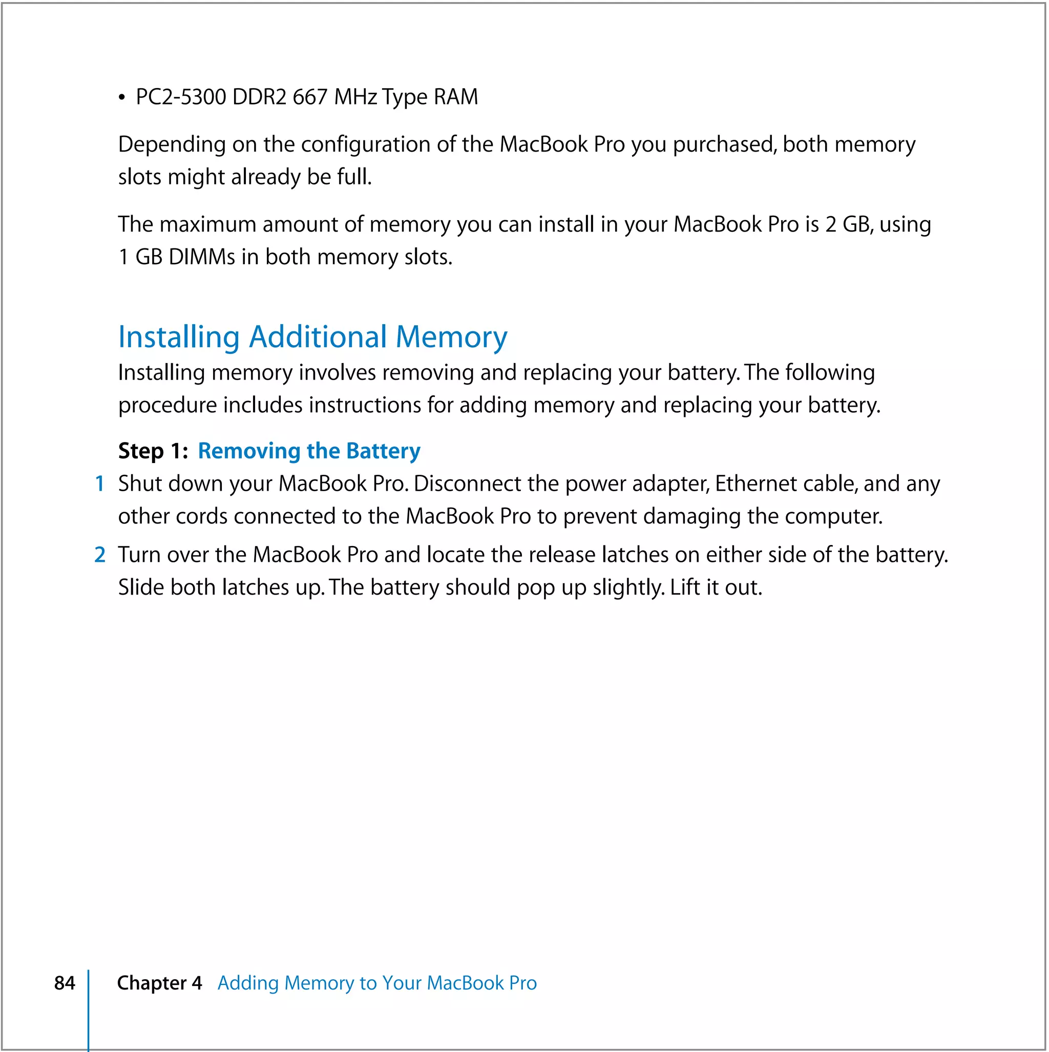 Â PC2-5300 DDR2 667 MHz Type RAM

       Depending on the configuration of the MacBook Pro you purchased, both memory
       slots might already be full.

       The maximum amount of memory you can install in your MacBook Pro is 2 GB, using
       1 GB DIMMs in both memory slots.


       Installing Additional Memory
       Installing memory involves removing and replacing your battery. The following
       procedure includes instructions for adding memory and replacing your battery.
       Step 1: Removing the Battery
     1 Shut down your MacBook Pro. Disconnect the power adapter, Ethernet cable, and any
       other cords connected to the MacBook Pro to prevent damaging the computer.
     2 Turn over the MacBook Pro and locate the release latches on either side of the battery.
       Slide both latches up. The battery should pop up slightly. Lift it out.




84     Chapter 4 Adding Memory to Your MacBook Pro
 