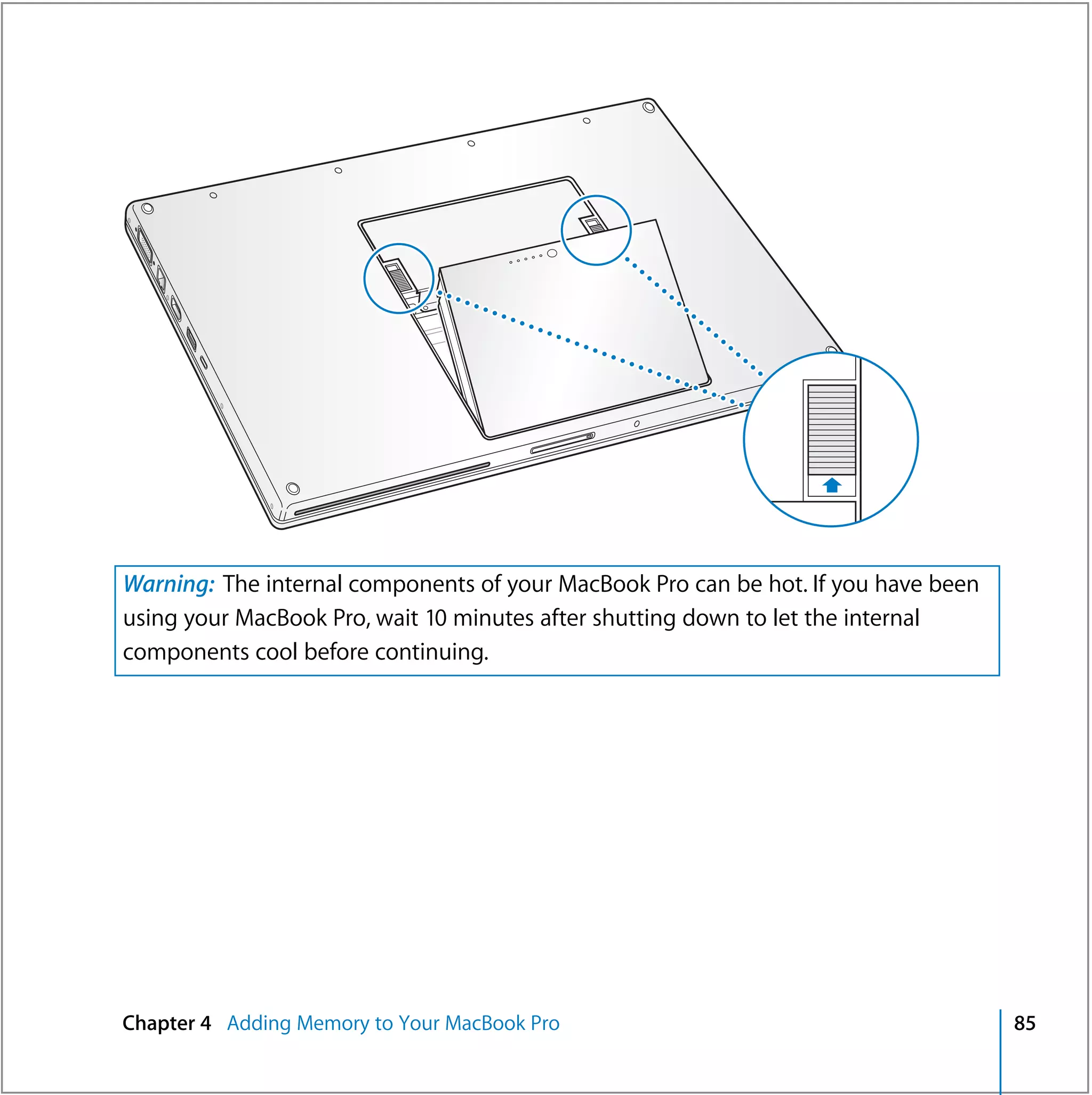 Warning: The internal components of your MacBook Pro can be hot. If you have been
using your MacBook Pro, wait 10 minutes after shutting down to let the internal
components cool before continuing.




Chapter 4 Adding Memory to Your MacBook Pro                                         85
 