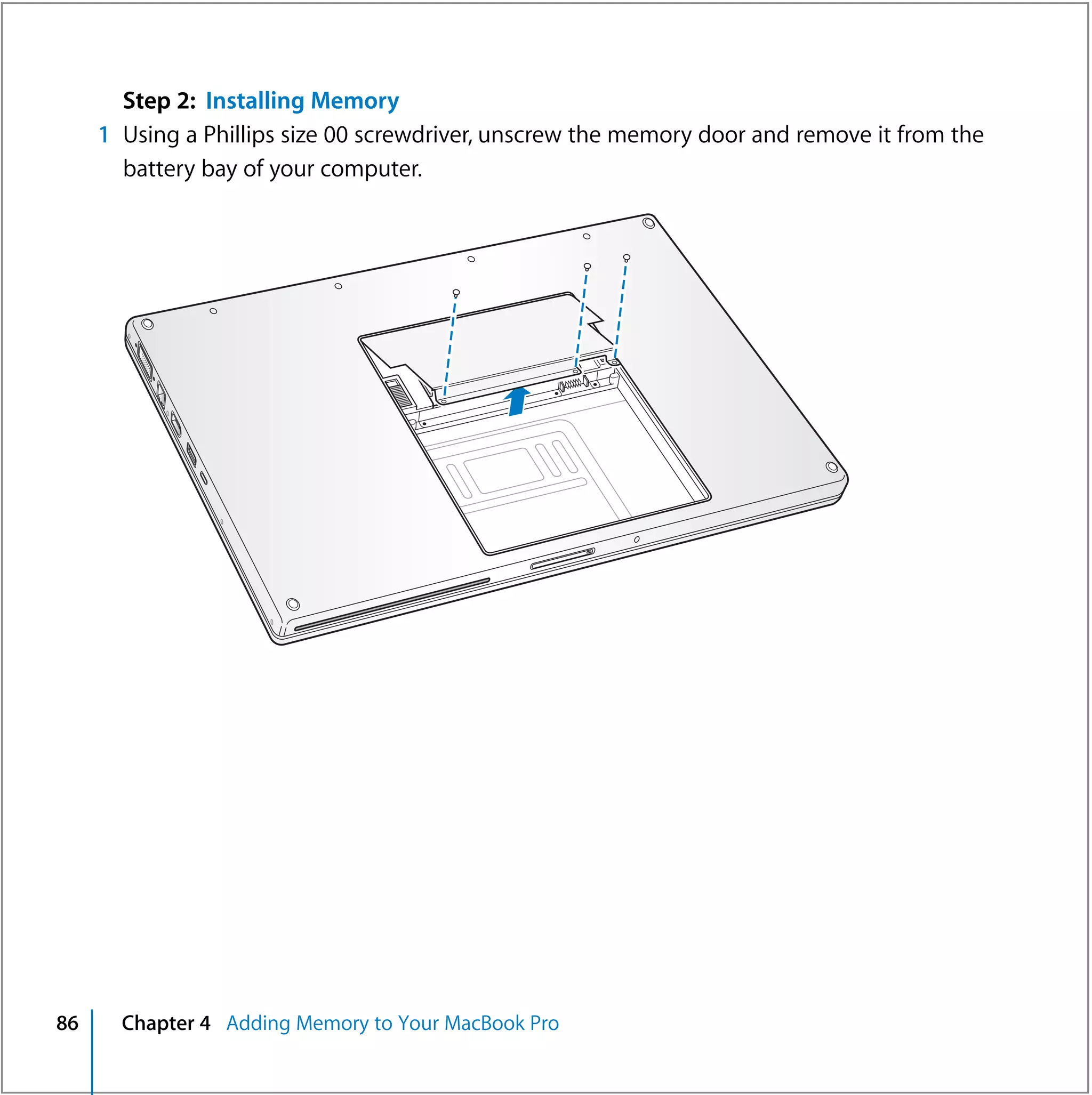 Step 2: Installing Memory
     1 Using a Phillips size 00 screwdriver, unscrew the memory door and remove it from the
       battery bay of your computer.




86     Chapter 4 Adding Memory to Your MacBook Pro
 