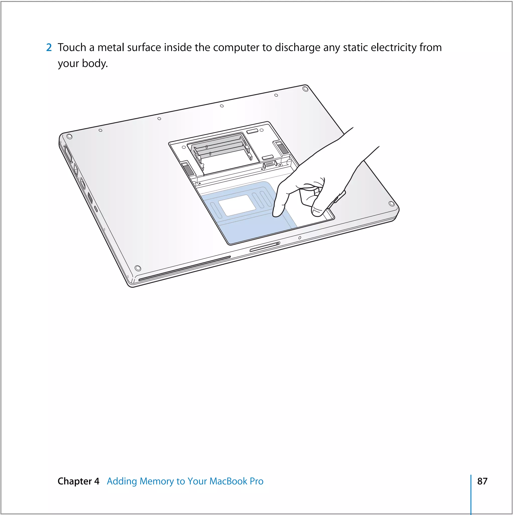 2 Touch a metal surface inside the computer to discharge any static electricity from
  your body.




  Chapter 4 Adding Memory to Your MacBook Pro                                          87
 