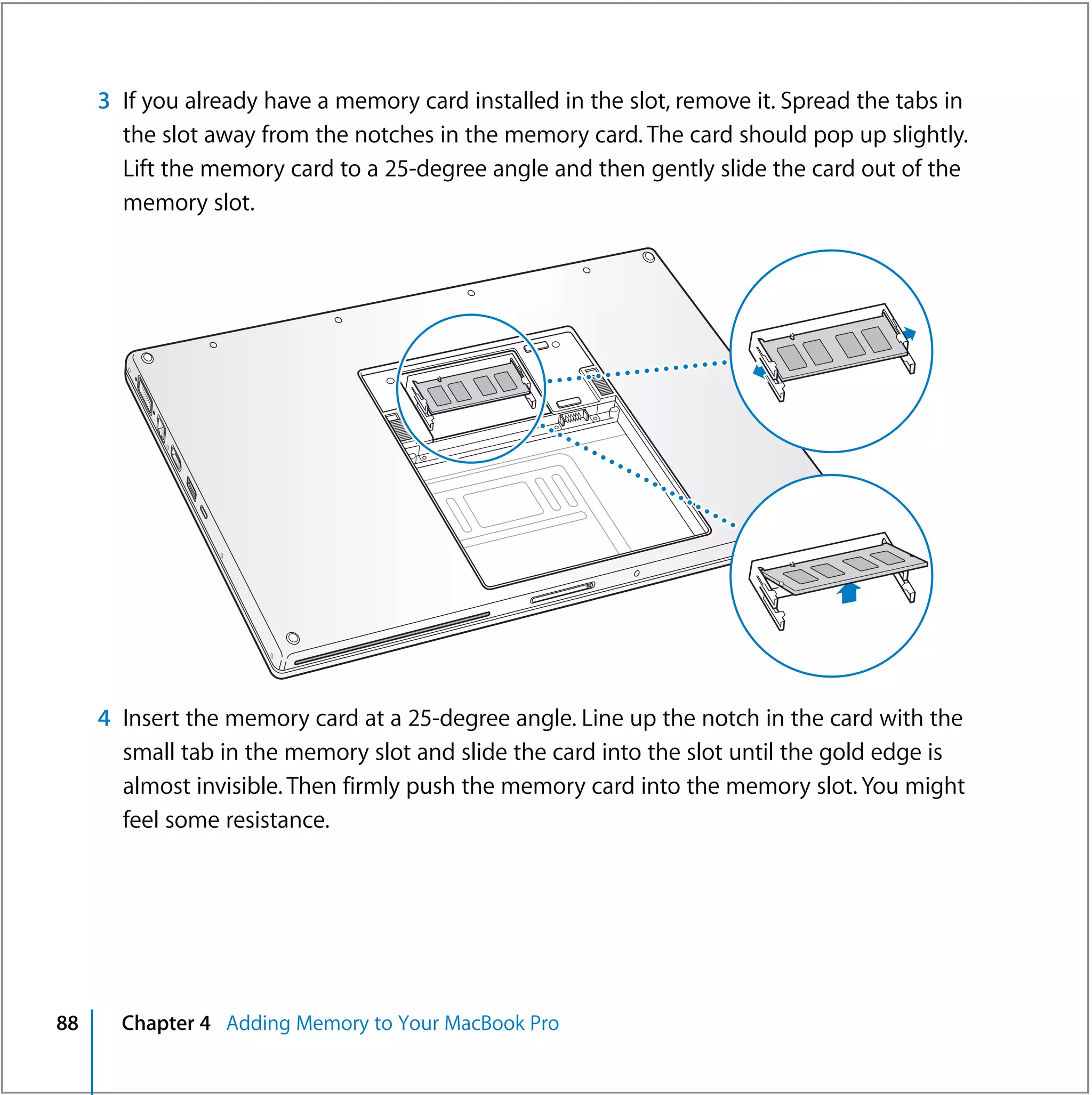 3 If you already have a memory card installed in the slot, remove it. Spread the tabs in
       the slot away from the notches in the memory card. The card should pop up slightly.
       Lift the memory card to a 25-degree angle and then gently slide the card out of the
       memory slot.




     4 Insert the memory card at a 25-degree angle. Line up the notch in the card with the
       small tab in the memory slot and slide the card into the slot until the gold edge is
       almost invisible. Then firmly push the memory card into the memory slot. You might
       feel some resistance.




88     Chapter 4 Adding Memory to Your MacBook Pro
 