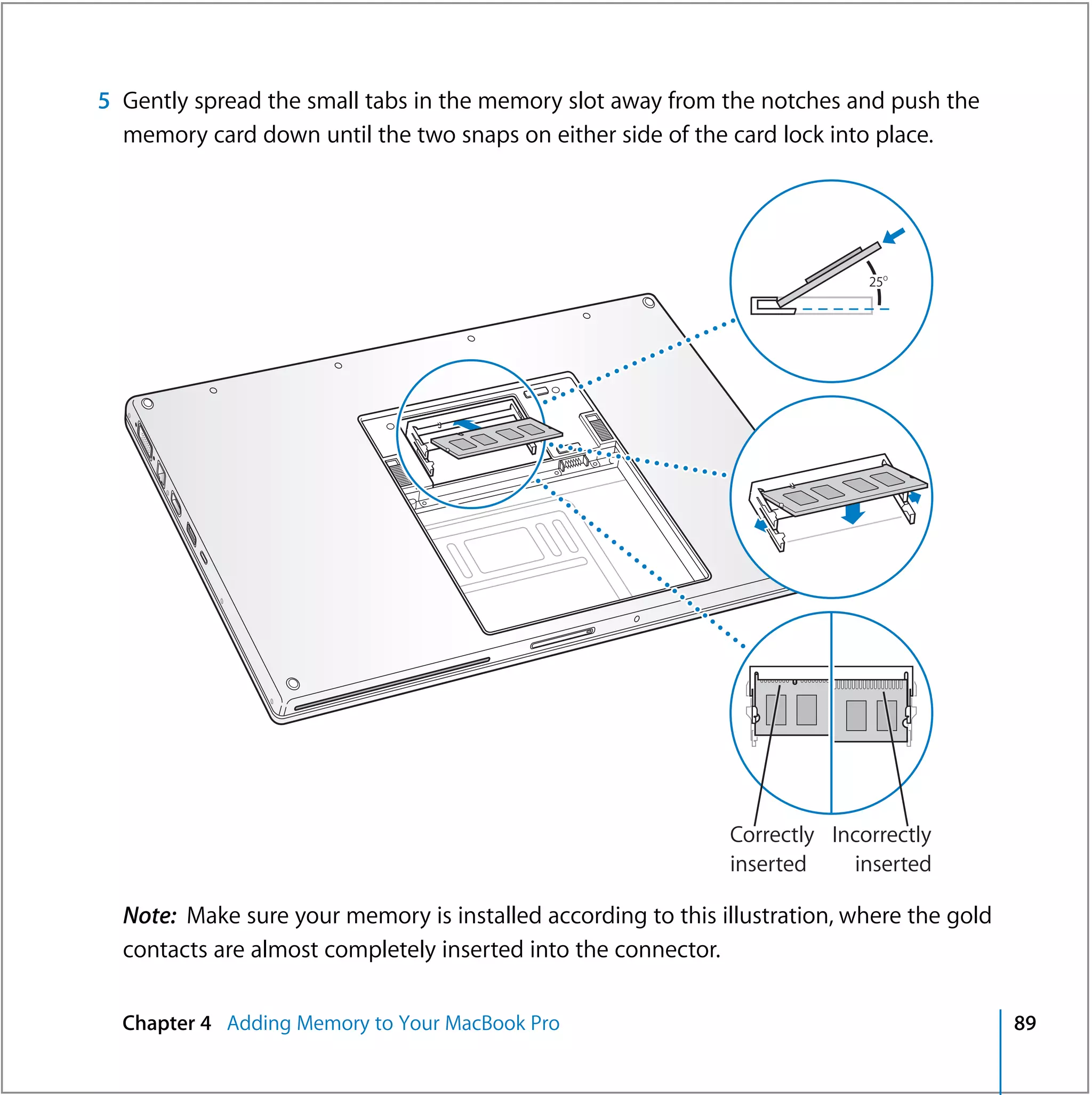 5 Gently spread the small tabs in the memory slot away from the notches and push the
  memory card down until the two snaps on either side of the card lock into place.




                                                                            25O




                                                              Correctly Incorrectly
                                                              inserted    inserted

  Note: Make sure your memory is installed according to this illustration, where the gold
  contacts are almost completely inserted into the connector.

  Chapter 4 Adding Memory to Your MacBook Pro                                               89
 