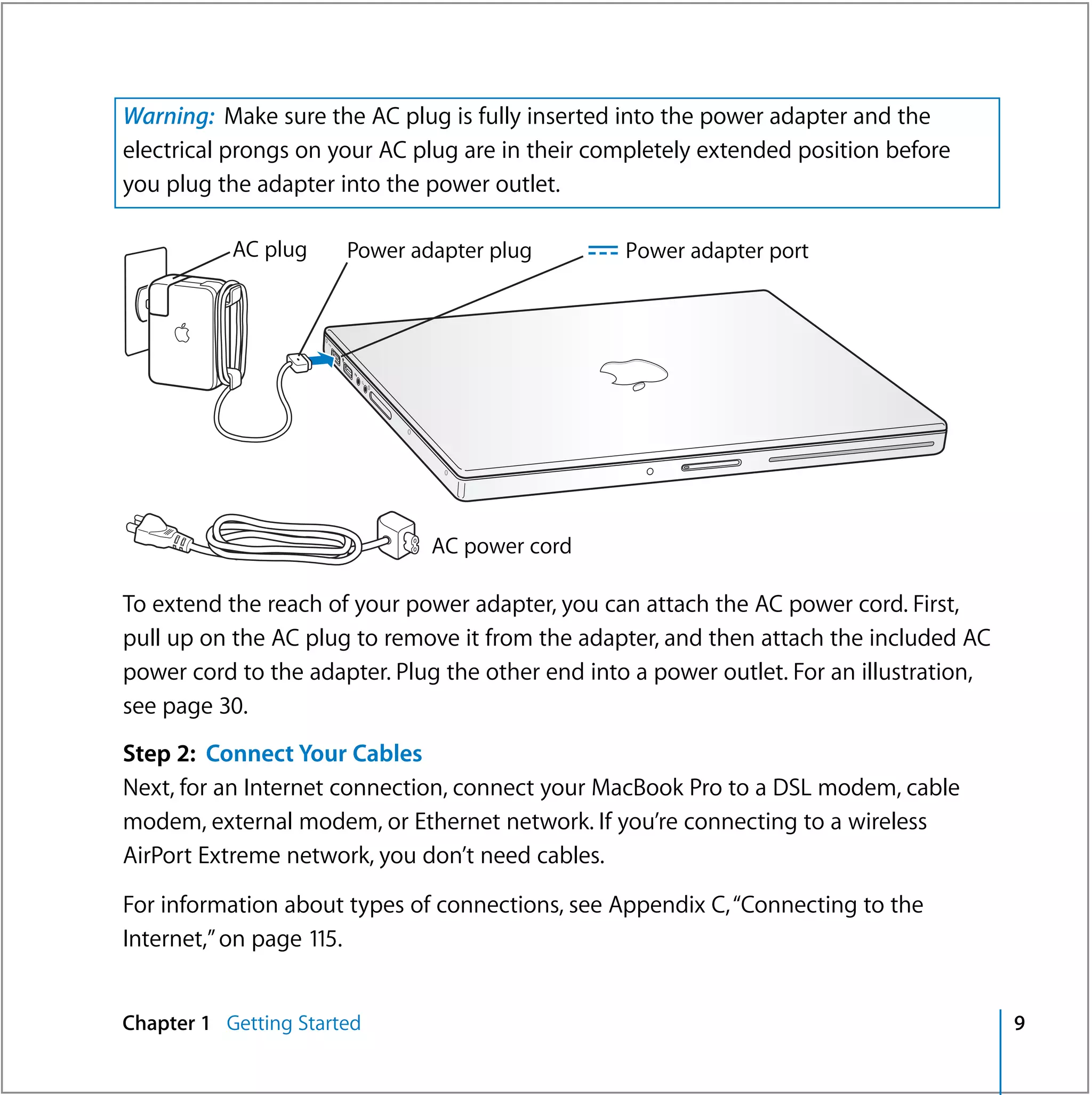 Warning: Make sure the AC plug is fully inserted into the power adapter and the
electrical prongs on your AC plug are in their completely extended position before
you plug the adapter into the power outlet.

           AC plug     Power adapter plug      ¯ Power adapter port

                                                                ®




                               AC power cord

To extend the reach of your power adapter, you can attach the AC power cord. First,
pull up on the AC plug to remove it from the adapter, and then attach the included AC
power cord to the adapter. Plug the other end into a power outlet. For an illustration,
see page 30.
Step 2: Connect Your Cables
Next, for an Internet connection, connect your MacBook Pro to a DSL modem, cable
modem, external modem, or Ethernet network. If you’re connecting to a wireless
AirPort Extreme network, you don’t need cables.

For information about types of connections, see Appendix C, “Connecting to the
Internet,” on page 115.


Chapter 1 Getting Started                                                                 9
 